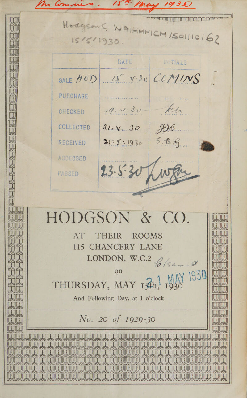        UL ‘ : od SecA AIMEE Fre | au Loe. &amp; Soe iW fl Yoh py i 3 ie is $PP AAO Py ol /Sa\ : : hs 62 2 &gt; +) SOD . Ua a (mall | | DATE | IMMTTALE naj | | SALE ped vo COATINGS a PURCHASE | ... | aa A | ~ Sie 3 p—/— ; tr i ee 7. Oe ee. ii COLLECTED {24.N..30 | 484... as | RECE ray: 5 6 S RE ; i | RECEIVED | oS gO ts S&amp;S TR AGLCESSED j f natin, (23-6 BA _ ~ ad ‘ / Se pee eve tee b y | | ty : peat oectlcrunesesacne ate, ; 4 | on or (ae HODGSON &amp; CO. |S! aa AT THEIR ROOMS | GJ cucu | 115 CHANCERY LANE | wa LO | LONDON, W.C.2 1 nea on Bice P| OG am | ant MAN 30) tite co | THURSDAY, MAY 1#h} 1 | i| | ay WG | poe aaa | No. 20 of 1929-30 a     |) COC ICOC AI IDC CC ICCC CIC CC CACC ICCC ICC ICI eee ee ee ae eee eae ee eae Re ee eee Ue e er UES Re ee eee Eee Ne MRS WW Hee eo ede eR OCC ICI EIN Ne eee ae ae eee ae ae Ree       a ee se ie