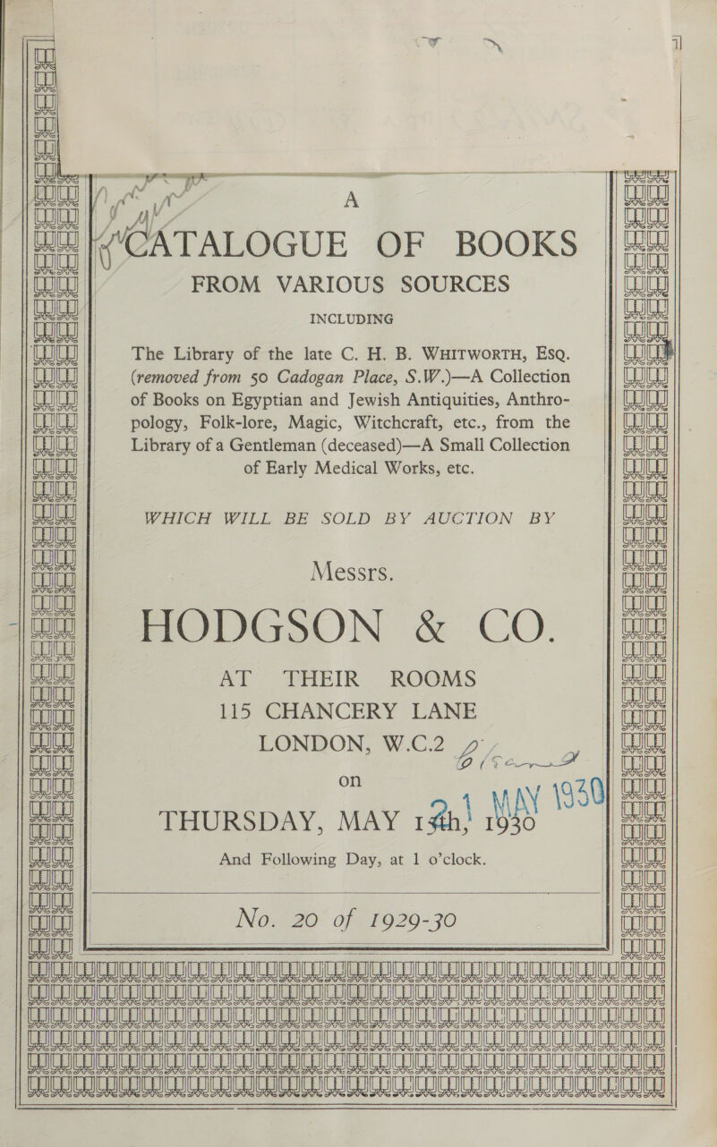     HG | mainal aed ealey Wat | FROM VARIOUS SOURCES INCLUDING The Library of the late C. H. B. WHITwortu, Esq. (removed from 50 Cadogan Place, S.W.)—A Collection of Books on Egyptian and Jewish Antiquities, Anthro- pology, Folk-lore, Magic, Witchcraft, etc., from the Library of a Gentleman (deceased) —A Small Collection of Early Medical Works, etc.  MiiCh Will Be SOLD BY AUCTION BY Messrs. HODGSON &amp; CO. AT THEIR ROOMS 115 CHANCERY LANE LONDON, W.C.2_y°, i Chao on ANY 1930 THURSDAY, MAY 12h! Wy” And Following Day, at 1 o’clock.   No. 20° of 1929-30   coe eee eee Seeeeeee coe  Late cece    = =   codes eee eee ccrceeeeeeeeeee  cence coccdae UY He =o eae CW