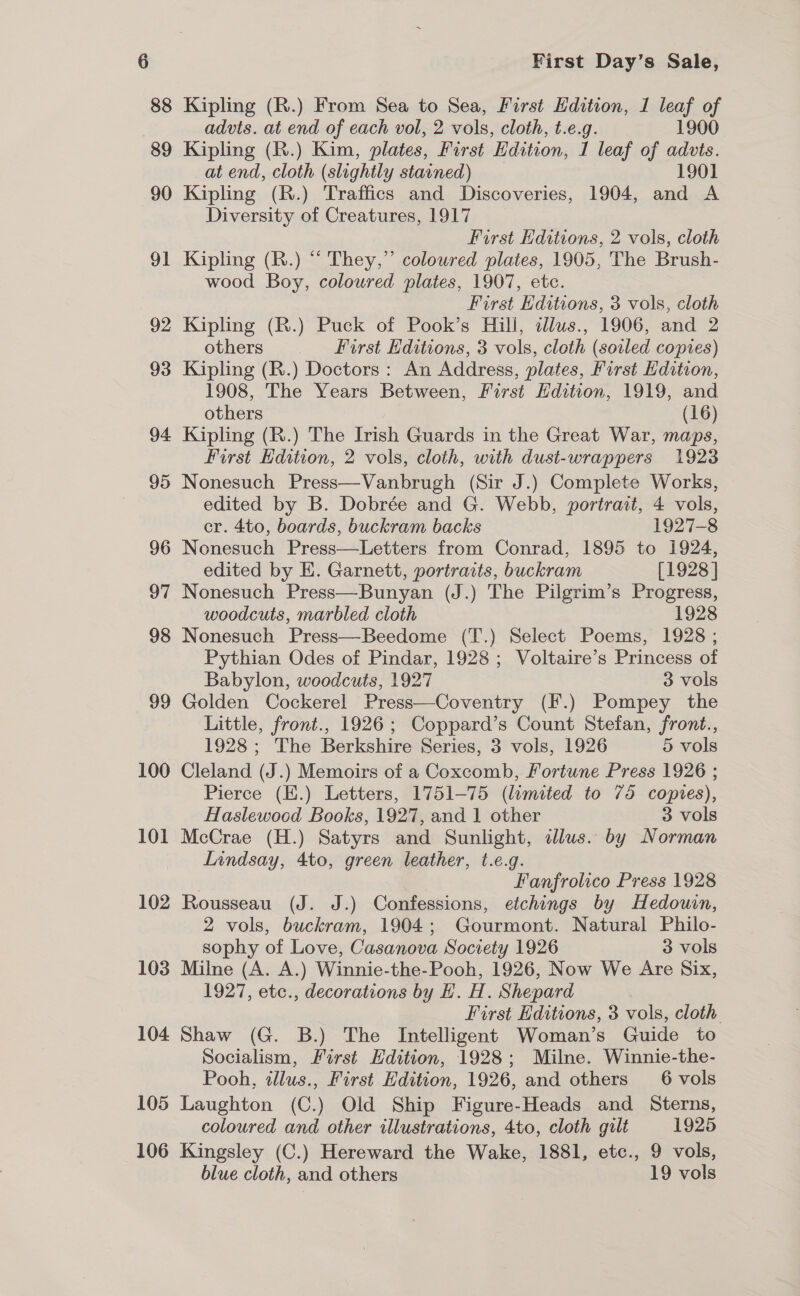 88 89 90 91 92 93 94 95 96 97 98 99 100 101 102 103 104 105 106 Kipling (R.) From Sea to Sea, First Edition, 1 leaf of advts. at end of each vol, 2 vols, cloth, t.e.g. 1900 Kipling (R.) Kim, plates, First Edition, 1 leaf of advts. at end, cloth (slightly stained) _ | 1901 Kipling (R.) Traffics and Discoveries, 1904, and A Diversity of Creatures, 1917 First Editions, 2 vols, cloth Kipling (R.) “ They,” coloured plates, 1905, The Brush- wood Boy, coloured plates, 1907, etc. First Editions, 3 vols, cloth Kipling (R.) Puck of Pook’s Hill, dllus., 1906, and 2 others First Editions, 3 vols, cloth (soiled copies) Kipling (R.) Doctors : An Address, plates, First Edition, 1908, The Years Between, First Edition, 1919, and others (16) Kipling (R.) The Irish Guards in the Great War, maps, Furst Edition, 2 vols, cloth, with dust-wrappers 1923 Nonesuch Press—Vanbrugh (Sir J.) Complete Works, edited by B. Dobrée and G. Webb, portrait, 4 vols, er. 4to, boards, buckram backs 1927-8 Nonesuch Press—Letters from Conrad, 1895 to 1924, edited by E. Garnett, portraits, buckram [1928 ] Nonesuch Press—Bunyan (J.) The Pilgrim’s Progress, woodcuts, marbled cloth 1928 Nonesuch Press—Beedome (T.) Select Poems, 1928 ; Pythian Odes of Pindar, 1928; Voltaire’s Princess of Babylon, woodcuts, 1927 3 vols Golden Cockerel Press—Coventry (F.) Pompey the Little, front., 1926; Coppard’s Count Stefan, front., 1928; The Berkshire Series, 3 vols, 1926 5 vols Cleland (J.) Memoirs of a Coxcomhb, Fortune Press 1926 ; Pierce (E.) Letters, 1751-75 (limited to 75 copies), Haslewocd Books, 1927, and 1 other 3 vols McCrae (H.) Satyrs and Sunlight, dlus. by Norman Inndsay, 4to, green leather, t.e.g. / Fanfrolico Press 1928 Rousseau (J. J.) Confessions, etchings by Hedouin, 2 vols, buckram, 1904; Gourmont. Natural Philo- sophy of Love, Casanova Society 1926 3 vols Milne (A. A.) Winnie-the-Pooh, 1926, Now We Are Six, 1927, etc., decorations by EH. H. Shepard First Editions, 3 vols, cloth Shaw (G. B.) The Intelligent Woman’s Guide to Socialism, First Hdition, 1928; Milne. Winnie-the- Pooh, illus., First Hdition, 1926, and others 6 vols Laughton (C.) Old Ship Figure-Heads and Sterns, coloured and other illustrations, 4to, cloth gilt 1925 Kingsley (C.) Hereward the Wake, 1881, etc., 9 vols, blue cloth, and others 19 vols