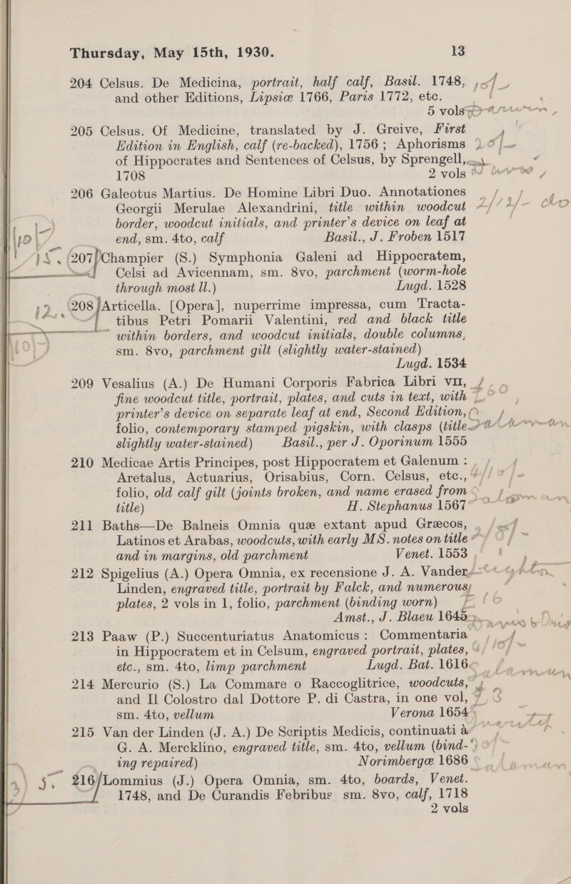 204 Celsus. De Medicina, portrait, half calf, Basil. 1748, ,.7_. and other Editions, Lipsie 1766, Paris 1772, etc. eS 5 volley 205 Celsus. Of Medicine, translated by J. Greive, First a Edition in English, calf (re-backed), 1756; Aphorisms )) @/... of Hippocrates and Sentences of Celsus, by Sprengell,..... ¢ 1708 2 vols bre ) 206 Galeotus Martius. De Homine Libri Duo. Annotationes ~/ /; , Georgii Merulae Alexandrini, title within woodcut ~/* “/~ AD border, woodcut initials, and printer’s device on leaf at VY. end, sm. 4to, calf Basil., J. Froben 1517 PS. « ca secs (S.) Symphonia Galeni ad Hippocratem, = Celsi ad Avicennam, sm. 8vo, parchment (worm-hole through most ll.) Lugd. 1528 »9 208 /Articella. [Opera], nuperrime impressa, cum Tracta- ease tibus Petri Pomarii Valentini, red and black title ——— Ty === within borders, and woodcut initials, double columns, | i sm. 8vo, parchment gilt (slightly water-stained) | Lugd. 1534 209 Vesalius (A.) De Humani Corporis Fabrica Libri vu, /, fine woodcut title, portrait, plates, and cuts vn text, with 7° printer’s device on separate leaf at end, Second Edition, - folio, contemporary stamped pigskin, with clasps (title o™- slightly water-stained) Basil., per J. Oporinum 1555 210 Medicae Artis Principes, post Hippocratem et Galenum: , Aretalus, Actuarius, Orisabius, Corn. Celsus, etc.,%/) folio, old calf gilt (joints broken, and name erased from— 7 title) H. Stephanus 1567 211 Baths—De Balneis Omnia que extant apud Grecos, , /«/7 Latinos et Arabas, woodcuts, with early MS. notes on title” ~ / and in margins, old parchment Venet. 1553 212 Spigelius (A.) Opera Omnia, ex recensione J. A. Vandery=~™% pon Linden, engraved title, portrait by Falck, and numerous; — ~ plates, 2 vols in 1, folio, parchment (binding worn) =f ! © Amst., J. Blaew 1645. 213 Paaw (P.) Succenturiatus Anatomicus: Commentaria -e f- in Hippocratem et in Celsum, engraved portrait, plates, » ca) a etc., sm. 4to, limp parchment Lugd. Bat. 1616< 214 Mercurio (S.) La Commare o Raccoglitrice, woodcuts, Pg and Il Colostro dal Dottore P. di Castra, in one vol, 7) sm. 4to, vellum | Verona 1654) poy 215 Van der Linden (J. A.) De Scriptis Medicis, continuati a fe eaitae G. A. Mercklino, engraved title, sm. 4to, vellum (bind-*) © ne ing repaired) Norimberge 1686 © §, 216/Lommius (J.) Opera Omnia, sm. 4to, boards, Venet. 1748, and De Curandis Febribus sm. 8vo, calf, 1718 2 vols a” 