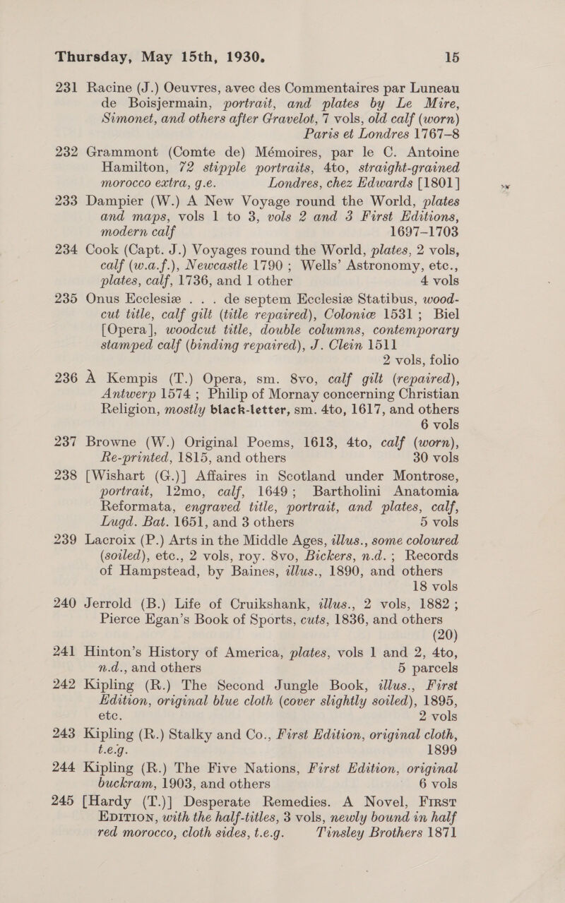 231 232 233 234 235 236 237 238 239 245 Racine (J.) Oeuvres, avec des Commentaires par Luneau de Boisjermain, portrait, and plates by Le Mire, Simonet, and others after Gravelot, 7 vols, old calf (worn) Paris et Londres 1767-8 Grammont (Comte de) Mémoires, par le C. Antoine Hamilton, 72 stupple portraits, 4to, straight-grained morocco extra, g.e. Londres, chez Edwards [1801] Dampier (W.) A New Voyage round the World, plates and maps, vols 1 to 3, vols 2 and 3 First Editions, modern calf 1697-1703 Cook (Capt. J.) Voyages round the World, plates, 2 vols, calf (w.a.f.), Newcastle 1790 ; Wells’ Astronomy, etc., plates, calf, 1736, and 1 other 4 vols Onus Ecclesie . . . de septem Ecclesize Statibus, wood- cut title, calf gilt (tutle repaired), Colonie 1531; Biel [Opera], woodcut title, double columns, contemporary stamped calf (binding repaired), J. Cleon 1511 2 vols, folio A Kempis (T.) Opera, sm. 8vo, calf gilt (repaired), Antwerp 1574 ; Philip of Mornay concerning Christian Religion, mostly black-letter, sm. 4to, 1617, and others 6 vols Browne (W.) Original Poems, 1613, 4to, calf (worn), Re-printed, 1815, and others 30 vols [Wishart (G.)] Affaires in Scotland under Montrose, portrait, 12mo, calf, 1649; Bartholini Anatomia Reformata, engraved title, portrait, and plates, calf, Lugd. Bat. 1651, and 3 others 5 vols Lacroix (P.) Arts in the Middle Ages, illus., some coloured (soled), etc., 2 vols, roy. 8vo, Bickers, n.d.; Records of Hampstead, by Baines, dlus., 1890, and others 18 vols Jerrold (B.) Life of Cruikshank, illus., 2 vols, 1882 ; Pierce Egan’s Book of Sports, cuts, 1836, and others (20) Hinton’s History of America, plates, vols 1 and 2, 4to, n.d., and others 5 parcels Kipling (R.) The Second Jungle Book, illus., First Edition, original blue cloth (cover slightly soiled), 1895, etc. 2 vols Kipling (R.) Stalky and Co., First Edition, original cloth, t.e.g. 1899 Kipling (R.) The Five Nations, First Edition, original buckram, 1903, and others ~ 6 vols [Hardy (T.)] Desperate Remedies. A Novel, Frrst EDITION, with the half-titles, 3 vols, newly bound in half red morocco, cloth sides, t.e.g. Tinsley Brothers 1871
