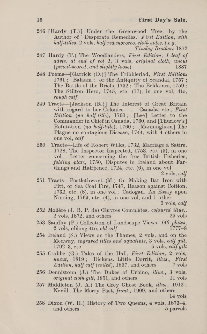 246 [Hardy (T.)] Under the Greenwood Tree, by the Author of ‘ Desperate Remedies,’ First Hdition, with half-titles, 2 vols, half red morocco, cloth sides, t.e.g. Tinsley Brothers 1872 247 Hardy (T.) The Woodlanders, First Edition, 1 leaf of advts. at end of vol 1, 3 vols, original cloth, uncut (pencil-scored, and slightly loose) 1887 248 Poems—[Garrick (D.)] The Fribbleriad, First Edition: 1761; Balaam: or the Antiquity of Scandal, 1757 ; The Battle of the Briefs, 1752 ; The Beldames, 1759 ; The Stilton Hero, 1745, etc. (17), in one vol, 4to, rough calf 249 Tracts—[Jackson (R.)] The Interest of Great Britain with regard to her Colonies . . . Canada, etc., Parst Edition (no half-title), 1760; [Lee] Letter to the Commander in Chief in Canada, 1760, and [Thurlow’s] Refutation (no half-title), 1760; [Manningham] The Plague no contagious Disease, 1744, with 4 others in one vol, calf 250 Tracts—Life of Robert Wilks, 1732, Marriage a Satire, 1728, The Inspector Inspected, 1753, etc. (9), in one vol; Letter concerning the free British Fisheries, folding plate, 1750, Disputes in Ireland about Far- things and Halfpence, 1724, etc. (6), in one vol 2 vols, calf 251 Tracts—Postlethwayt (M.) On Making Bar Iron with Pitt, or Sea Coal Fire, 1747, Reason against Coition, 1732, etc. (8), in one vol; Cadogan. An Essay upon Nursing, 1769, etc. (4), in one vol, and 1 other 3 vols, calf 252 Moliére (J. B. P. de) Giuvres Completes, coloured illus., 2 vols, 1872, and others 25 vols 253 Sandby (P.) Collection of Landscape Views, 140 plates, 2 vols, oblong 4to, old calf 1777-8 254 Ireland (S.) Views on the Thames, 2 vols, and on the Medway, engraved titles and aquatints, 3 vols, calf gilt, 1792-3, etc. 5 vols, calf gilt 255 Crabbe (G.) Tales of the Hall, First Edition, 2 vols, uncut, 1819; Dickens. Little Dorrit, dlus., First Edition, half calf (soiled), 1857, and others 7 vols 256 Dennistoun (J.) The Dukes of Urbino, illus., 3 vols, original cloth gilt, 1851, and others ‘ 11 vols 257 Middleton (J. A.) The Grey Ghost Book, dlus., 1912 ; Nevill. The Merry Past, front., 1909, and others 14 vols 258 Dixoa (W. H.) History of Two Queens, 4 vols, 1873-4, and others | | 5 parcels
