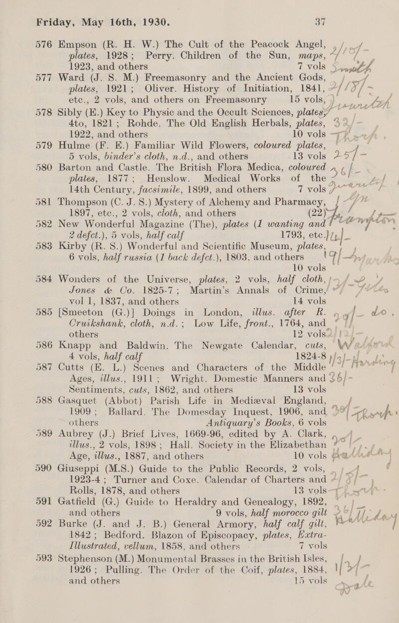 plates, 1928; Perry. Children of the Sun, maps, 1923, and others 7 vols Ward (J. S. M.) Freemasonry and the Ancient Gods, ete., 2 vols, and others on Freemasonry 15 vols, Hulme (F. E.) Familiar Wild Flowers, coloured plates, 5 vols, binder’s cloth, n.d., and others 13 vols Barton and Castle. The British Flora Medica, coloured 14th Century, facsimile, 1899, and others 7 vols Thompson (C. J. 8.) Mystery of Alchemy and Pharmacy, New Wonderful Magazine (The), plates (1 wanting and é Kirby (R. 8.) Wonderful and Scientific Museum, plates, 10 vols vol 1, 1837, and others 14 vols Cruikshank, cloth, n.d.; Low Life, front., 1764, and 4 vols, half calf 1824-8 Sentiments, cuts, 1862, and others 13 vols Gasquet (Abbot) Parish Life in Medieval England, 1909; Ballard. The Domesday Inquest, 1906, and. others Antiquary’s Books, 6 vols Aubrey (J.) Brief Lives, 1669-96, edited by A. Clark, illus., 2 vols, 1898; Hall. Society in the Elizabethan Giuseppi (M.S.) Guide to the Public Records, 2 vols, Rolls, 1878, and others 13 vols and others 9 vols, half morocco gilt Burke (J. and J. B.) General Armory, half calf gilt, 1842; Bedford. Blazon of Episcopacy, plates, Hxtra- Illustrated, vellum, 1858, and others 7 vols Stephenson (M.) Monumental Brasses in the British Isles, 1926; Pulling. The Order of the Coif, plates, 1884, and others 15 vols