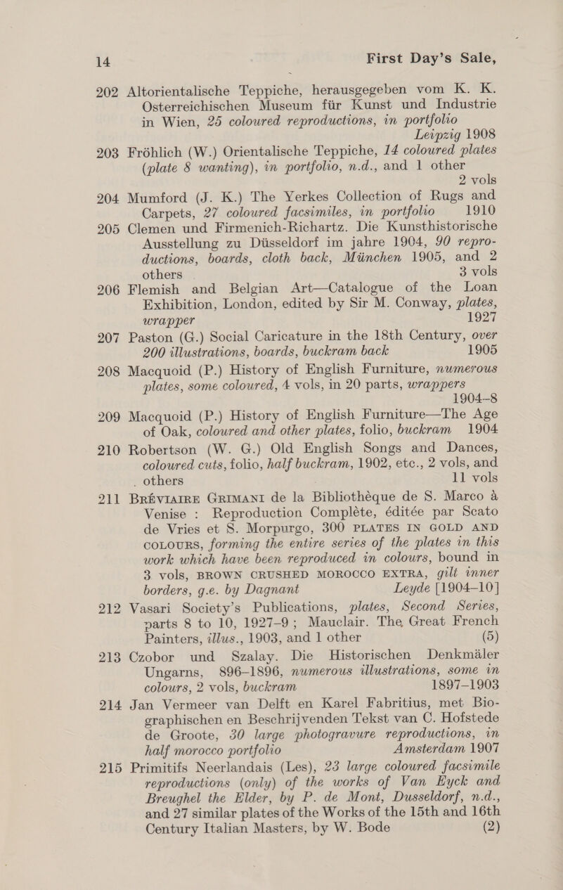 202 203 204. 205 206 207 208 209 210 211 215 First Day’s Sale, Altorientalische Teppiche, herausgegeben vom K. K. Osterreichischen Museum fiir Kunst und Industrie in Wien, 25 coloured reproductions, in portfolio Leipzig 1908 Frohlich (W.) Orientalische Teppiche, 14 coloured plates (plate 8 wanting), in portfolio, n.d., and 1 other 2 vols Mumford (J. K.) The Yerkes Collection of Rugs and Carpets, 27 coloured facsimiles, in portfolio 1910 Clemen und Firmenich-Richartz. Die Kunsthistorische Ausstellung zu Diisseldorf im jahre 1904, 90 repro- ductions, boards, cloth back, Miinchen 1905, and 2 others 3 vols Flemish and Belgian Art—Catalogue of the Loan Exhibition, London, edited by Sir M. Conway, plates, wrapper 1927 Paston (G.) Social Caricature in the 18th Century, over 200 illustrations, boards, buckram back 1905 Macquoid (P.) History of English Furniture, numerous plates, some coloured, 4 vols, in 20 parts, wrappers 1904-8 Macquoid (P.) History of English Furniture—The Age of Oak, coloured and other plates, folio, buckram 1904 Robertson (W. G.) Old English Songs and Dances, coloured cuts, folio, half buckram, 1902, etc., 2 vols, and _ others 11 vols BrEVIAIRE GRIMANI de la Bibliothéque de 8S. Marco a Venise : Reproduction Compléte, éditée par Scato de Vries et S. Morpurgo, 300 PLATES IN GOLD AND COLOURS, forming the entire series of the plates in this work which have been reproduced in colours, bound in 3 vols, BROWN CRUSHED MOROCCO EXTRA, gili inner borders, g.e. by Dagnant Leyde [1904-10] Vasari Society’s Publications, plates, Second Serves, narts 8 to 10, 1927-9; Mauclair. The Great French Painters, illus., 1903, and 1 other (5) Czobor und Szalay. Die MHistorischen Denkmaler Ungarns, 896-1896, numerous illustrations, some in colours, 2 vols, buckram 1897-1903 Jan Vermeer van Delft en Karel Fabritius, met Bio- graphischen en Beschrijvenden Tekst van C. Hofstede de Groote, 30 large photogravure reproductions, im half morocco portfolio Amsterdam 1907 Primitifs Neerlandais (Les), 23 large coloured facsimile reproductions (only) of the works of Van Hyck and Breughel the Elder, by P. de Moni, Dusseldorf, n.d., and 27 similar plates of the Works of the 15th and 16th Century Italian Masters, by W. Bode (2)