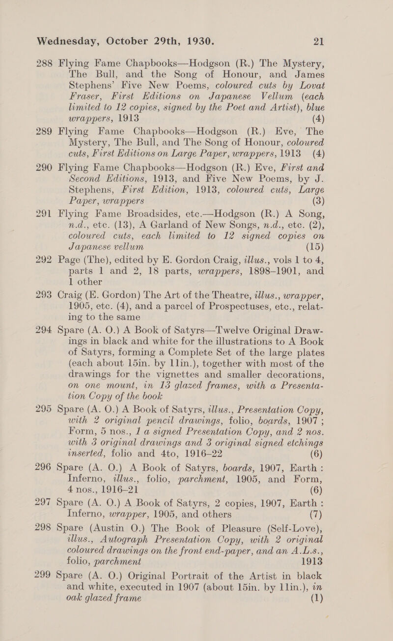 288 289 290 295 296 297 298 299 Flying Fame Chapbooks—Hodgson (R.) The Mystery, The Bull, and the Song of Honour, and James Stephens’ Five New Poems, coloured cuts by Lovat Fraser, First Editions on Japanese Vellum (each limited to 12 copies, signed by the Poet and Artist), blue wrappers, 1913 (4) Flying Fame Chapbooks—Hodgson (R.) Eve, The Mystery, The Bull, and The Song of Honour, coloured cuts, First Editions on Large Paper, wrappers, 1913 (4) Flying Fame Chapbooks—Hodgson (R.) Eve, First and Second Editions, 1913, and Five New Poems, by J. Stephens, First Hdition, 1913, coloured cuts, Large Paper, wrappers (3) Flying Fame Broadsides, etc.—Hodgson (R.) A Song, n.d., etc. (13), A Garland of New Songs, n.d., etc. (2), coloured cuts, each limited to 12 signed copies on Japanese vellum (15) Page (The), edited by E. Gordon Craig, illws., vols 1 to 4, parts 1 and 2, 18 parts, wrappers, 1898-1901, and 1 other Craig (EK. Gordon) The Art of the Theatre, alus., wrapper, 1905, etc. (4), and a parcel of Prospectuses, etc., relat- ing to the same Spare (A. O.) A Book of Satyrs—Twelve Original Draw- ings in black and white for the illustrations to A Book of Satyrs, forming a Complete Set of the large plates (each about 15in. by 1lin.), together with most of the drawings for the vignettes and smaller decorations, on one mount, in 13 glazed frames, with a Presenta- tion Copy of the book Spare (A. O.) A Book of Satyrs, tllus., Presentation Copy, with 2 original pencil drawings, folio, boards, 1907 ; Form, 5 nos., 1 a signed Presentation Copy, and 2 nos. with 3 original drawings and 3 original signed etchings nserted, folio and 4to, 1916—22 (6) Spare (A. O.) A Book of Satyrs, boards, 1907, Earth : Inferno, illus., folio, parchment, 1905, and Form, 4 nos., 1916-21 (6) Spare (A. O.) A Book of Satyrs, 2 copies, 1907, Earth : Inferno, wrapper, 1905, and others (7) Spare (Austin O.) The Book of Pleasure (Self-Love), wllus., Autograph Presentation Copy, with 2 original coloured drawings on the front end-paper, and an A.L.s., folio, parchment 1913 Spare (A. O.) Original Portrait of the Artist in black and white, executed in 1907 (about 15in. by l1lin.), on