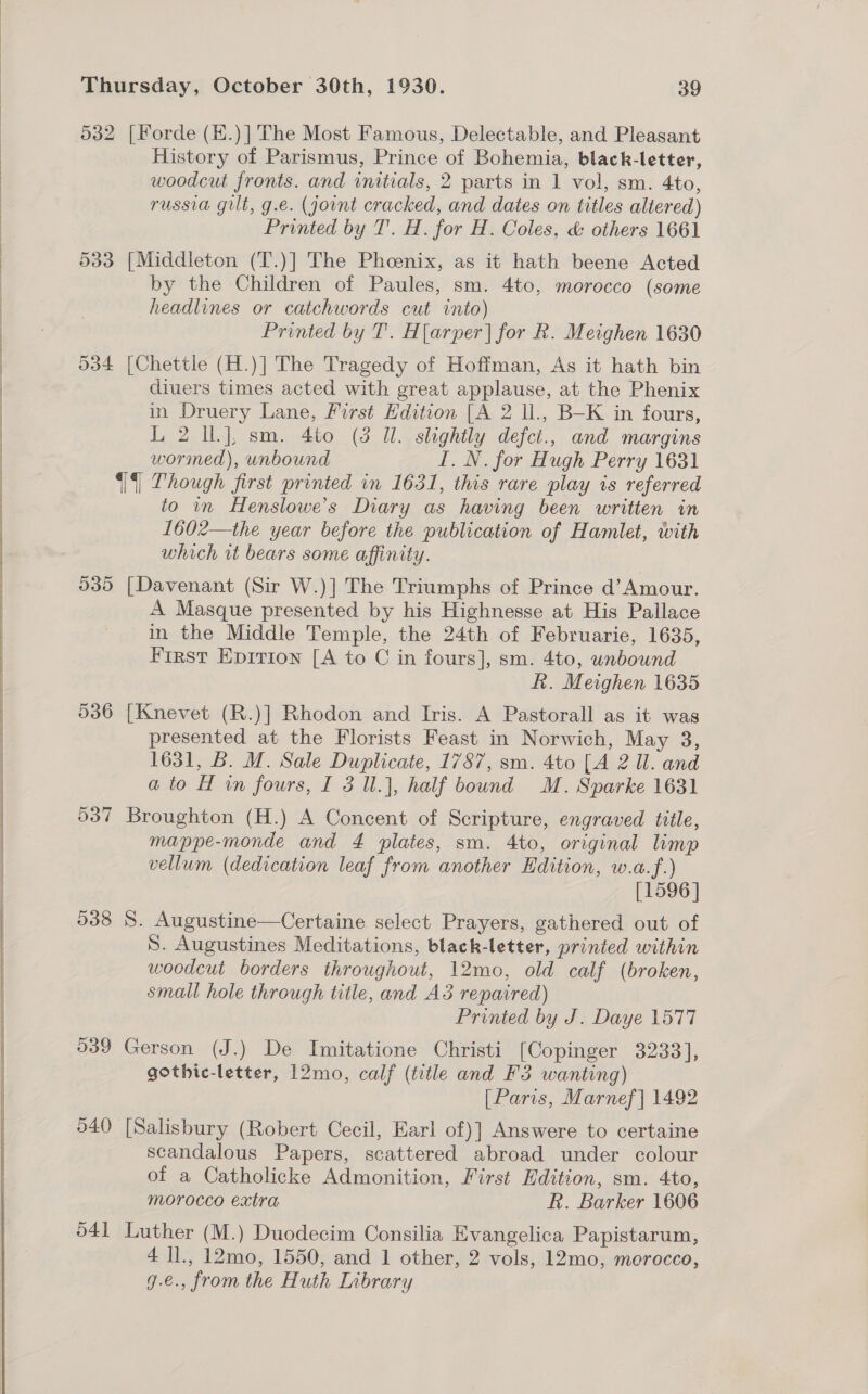 532 [Forde (H.)] The Most Famous, Delectable, and Pleasant History of Parismus, Prince of Bohemia, black-letter, woodcut fronts. and initials, 2 parts in 1 vol, sm. 4to, russia gilt, g.e. (joint cracked, and dates on titles altered) Printed by T. H. for H. Coles, &amp; others 1661 533 [Middleton (T.)] The Phoenix, as it hath beene Acted by the Children of Paules, sm. 4to, morocco (some headlines or catchwords cut into) Printed by T. Harper] for R. Meighen 1630 534 [Chettle (H.)] The Tragedy of Hoffman, As it hath bin diuers times acted with great applause, at the Phenix in Druery Lane, First Edition [A 2 ll., B—K in fours, L 2 IL], sm. 4to (3 Ul. slightly defct., and margins wormed), unbound I. N. for Hugh Perry 1631 ‘|§| Though first printed in 1631, this rare play is referred to in Henslowe’s Diary as having been written in 1602—the year before the publication of Hamlet, with which it bears some affinity. 535 [Davenant (Sir W.)] The Triumphs of Prince d’ Amour. A Masque presented by his Highnesse at His Pallace in the Middle Temple, the 24th of Februarie, 1635, First Epition [A to C in fours], sm. 4to, unbound hk. Meighen 1635 536 [Knevet (R.)] Rhodon and Iris. A Pastorall as it was presented at the Florists Feast in Norwich, May 3, 1631, B. M. Sale Duplicate, 1787, sm. 4to [A 2 ll. and ato H in fours, I 3 l.], half bound M. Sparke 1631 537 Broughton (H.) A Concent of Scripture, engraved title, mappe-monde and 4 plates, sm. 4to, original limp vellum (dedication leaf from another Edition, w.a.f.) [1596] 538 8. Augustine—Certaine select Prayers, gathered out of S. Augustines Meditations, black-letter, printed within woodcut borders throughout, 12mo, old calf (broken, small hole through title, and A3 repaired) Printed by J. Daye 1577 539 Gerson (J.) De Imitatione Christi [Copinger 3233], gothic-letter, 12mo, calf (title and F3 wanting) [Paris, Marnef] 1492 540 [Salisbury (Robert Cecil, Earl of)] Answere to certaine scandalous Papers, scattered abroad under colour of a Catholicke Admonition, First Edition, sm. 4to, morocco extra k. Barker 1606 041 Luther (M.) Duodecim Consilia Evangelica Papistarum, 4 ll., 12mo, 1550, and 1 other, 2 vols, 12mo, merocco, g.e., from the Huth Labrary