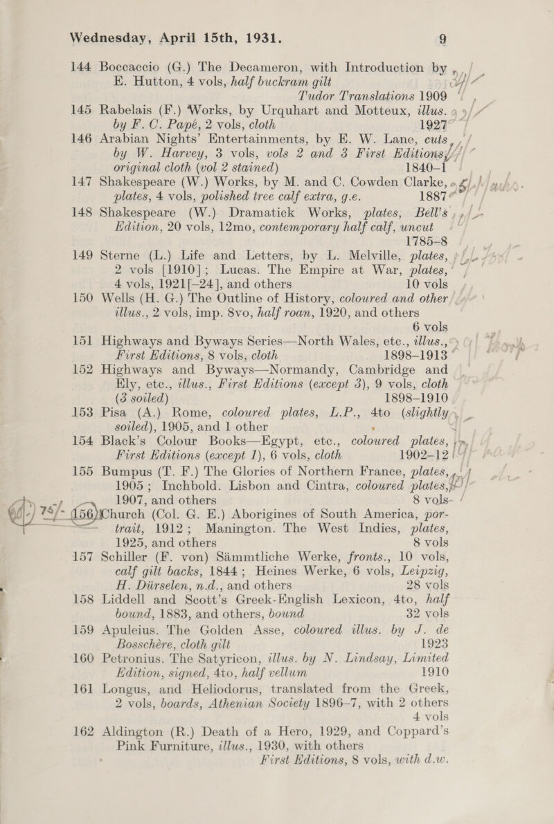 144 145 146 147 148 149 150 155 Boccaccio (G.) The Decameron, with Introduction by E. Hutton, 4 vols, half buckram gilt ) 4 Rabelais (F.) Works, by Urquhart and Motteux, illus. by F.C. Papé, 2 vols, cloth 19277 Arabian Nights’ Entertainments, by E. W. Lane, cuts , by W. Harvey, 3 vols, vols 2 and 3 First Editions original cloth (vol 2 stained) 1840-1 Edition, 20 vols, 12mo, contemporary half calf, uncut 1785-8 Sterne (L.) Life and Letters, by L. Melville, plates, 4 vols, 1921[—24], and others 10 vols Wells (H. G.) The Outline of History, coloured and other illus., 2 vols, imp. 8vo, half roan, 1920, and others 6 vols Highways and Byways Series—North Wales, etc., illus., Highways and Byways—Normandy, Cambridge and Ely, etc., illus., First Editions (except 3), 9 vols, cloth (3 soiled) 1898-1910 soiled), 1905, and 1 other F Bumpus (T. F.) The Glories of Northern France, plates, 157 158 159 160 16] 162 trait, 1912; Manington. The West Indies, plates, 1925, and others 8 vols Schiller (F. von) Sammtliche Werke, fronts., 10 vols, calf gilt backs, 1844; Heines Werke, 6 vols, Leipzig, H. Diirselen, n.d., and others 28 vols Liddell and Scott’s Greek-English Lexicon, 4to, half bound, 1883, and others, bound 32 vols Apuleius. The Golden Asse, coloured illus. by J. de Bosschere, cloth gilt 1923 Petronius. The Satyricon, illus. by N. Lindsay, Limited Edition, signed, 4to, half vellum 1910 Longus, and Heliodorus, translated from the Greek, 2 vols, boards, Athenian Society 1896-7, with 2 others Aldington (R.) Death of a Hero, 1929, and Coppard’s Pink Furniture, illws., 1930, with others j