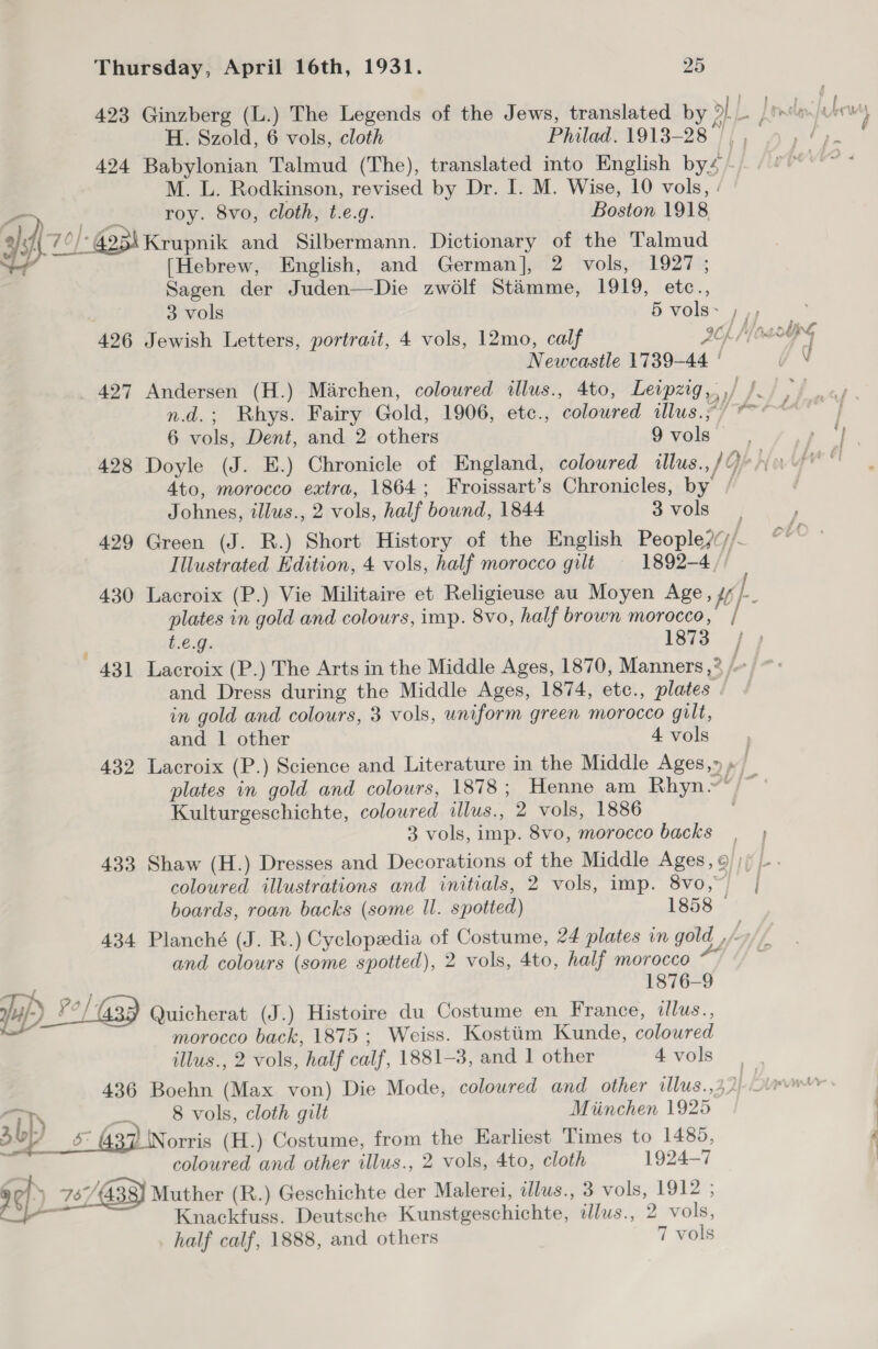 H. Szold, 6 vols, cloth Philad. 1913-28 |, , “tah 424 Babylonian Talmud (The), translated into English bys~/ °° °~ M. L. Rodkinson, revised by Dr. I. M. Wise, 10 vols, | Pa Mas, roy. 8vo, cloth, t.e.g. Boston 1918 gigh 21-3 Krupnik and Silbermann. Dictionary of the Talmud (Hebrew, English, and German], 2 vols, 1927 ; Sagen der Juden—Die zwo6lf Stamme, 1919, etc., 3 vols DVOlB~ 74) 426 Jewish Letters, portrait, 4 vols, 12mo, calf AOKS ca Newcastle 1739-44 ¢ N 427 Andersen (H.) Marchen, coloured illus., 4to, Leipzig,,,/ ). n.d.; Rhys. Fairy Gold, 1906, etc., colowred illus.;)/ ~~ 6 vols, Dent, and 2 others 9vols, ee 428 Doyle (J. E.) Chronicle of England, coloured illus., /9po gr © 4to, morocco extra, 1864; Froissart’s Chronicles, by / Johnes, illus., 2 vols, half bound, 1844 3 vols 429 Green (J. R.) Short History of the English People?y/. Illustrated Edition, 4 vols, half morocco gilt 1892-4. 430 Lacroix (P.) Vie Militaire et Religieuse au Moyen Age, 4f/-_ plates in gold and colours, imp. 8vo, half brown morocco, £6.95: love jy 431 Lacroix (P.) The Arts in the Middle Ages, 1870, Manners ,? /~ and Dress during the Middle Ages, 1874, etc., plates in gold and colours, 3 vols, uniform green morocco gilt, and 1 other 4vols | 432 Lacroix (P.) Science and Literature in the Middle Ages,» » , plates in gold and colours, 1878; Henne am Rhyn~*/~ Kulturgeschichte, colowred illus., 2 vols, 1886 3 vols, imp. 8vo, morocco backs , 433 Shaw (H.) Dresses and Decorations of the Middle Ages, o/)) |. coloured illustrations and initials, 2 vols, imp. 8vo, j boards, roan backs (some ll. spotted) 1858 © 434 Planché (J. R.) Cyclopedia of Costume, 24 plates in gold , L, | f and colours (some spotted), 2 vols, 4to, half morocco 1876-9 jf) °°) G23 Quicherat (J.) Histoire du Costume en France, illus., morocco back, 1875; Weiss. Kostiim Kunde, coloured  illus., 2 vols, half calf, 1881-3, and 1 other 4vols 436 Boehn (Max von) Die Mode, coloured and other illus.,32) LD ea 8 vols, cloth gilt Miinchen 1925 ab) 5° 43) Norris (H.) Costume, from the Earliest Times to 1489, coloured and other illus., 2 vols, 4to, cloth 1924-7 rh ) 757/443 Muther (R.) Geschichte der Malerei, illus., 3 vols, 1912 ; -_ Knackfuss. Deutsche Kunstgeschichte, illus., 2 vols, _ half calf, 1888, and others 7 vols ae “SE