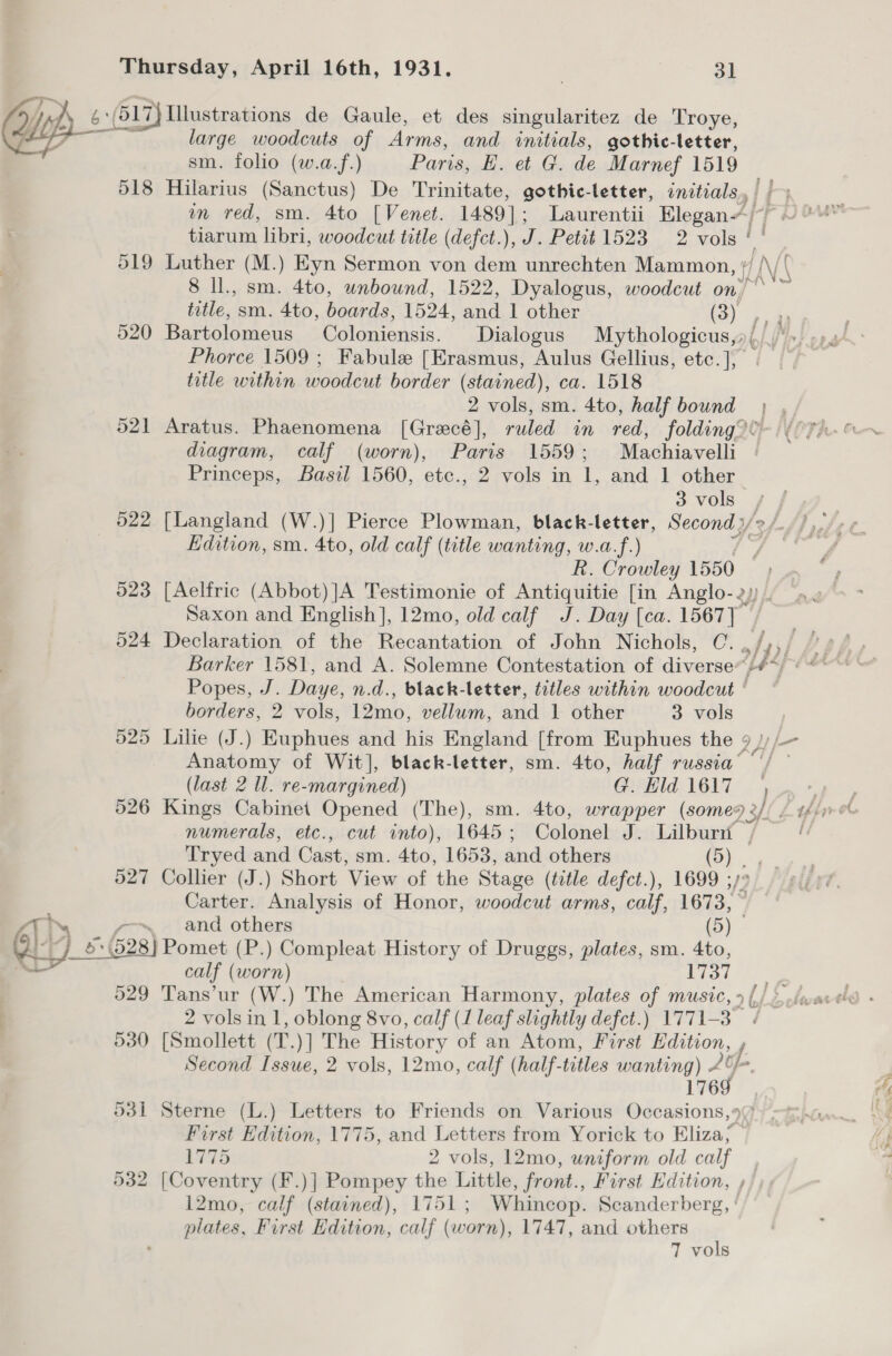 ‘6:(517) Hlustrations de Gaule, et des singularitez de Troye, large woodcuts of Arms, and initials, gothic-letter, sm. folio (w.a.f.) Paris, E. et G. de Marnef 1519 518 Hilarius (Sanctus) De Trinitate, gothic-letter, initials, ||) . m red, sm. 4to [Venet. 1489]; Laurentii EleganA/-/ °“ tiarum libri, woodcut title (defct.), J. Petit 1523 2 vols 7 519 Luther (M.) Eyn Sermon von diem unrechten Mammon, ' HAN V 8 ll., sm. 4to, unbound, 1522, Dyalogus, woodcut on ANS title, sm. 4to, boards, 1524, and 1 other i) 520 Bartolomeus Coloniensis. Dialogus Mythologicus,»; Phorce 1509 ; Fabule [Erasmus, Aulus Gellius, etc. ], | title within woodcut border (stained), ca. 1518 2 vols, sm. 4to, half bound | , 521 Aratus. Phaenomena [Grecé], ruled in red, folding? i diagram, calf (worn), Paris 1559; Machiavelli Princeps, Basil 1560, etc., 2 vols in 1, and 1 other 3 vols . 522 [Langland (W.)] Pierce Plowman, black-letter, Second y/ 2 /. Edition, sm. 4to, old calf (title wanting, w.a.f.) R. Crowley 1550 523 [Aelfric (Abbot)]A Testimonie of Antiquitie [in Anglo- 2, Saxon and English], 12mo, old calf J. Day [ca. 1567) 524 Declaration of the Recantation of John Nichols, C. wf 43) é Barker 1581, and A. Solemne Contestation of diverse /#*; «“ Popes, J. Daye, n.d., black-letter, titles within woodcut ° borders, 2 vols, 12mo, vellum, and 1 other 3 vols 525 Lilie (J.) Euphues and his England [from Euphues the ale Anatomy of Wit], black-letter, sm. 4to, half russia’ // ~ (last 2 ll. re-margined) G. Hld 1617 } on 526 Kings Cabinet Opened (The), sm. 4to, wrapper (some92// / ofr et numerals, etc., cut into), 1645 ; Colonel J. Lilburn | : Tryed and Cast, sm. 4to, 1653, and others (5) - 527 Collier (J.) Short View of ‘the Stage (title defct.), 1699 ;, Carter. Analysis of Honor, eee arms, calf, 1673, °   N ~ and others (By 1b: 628) Pomet (P.) Compleat History of Druggs, plates, sm. 4to, —_— calf (worn) 1737 529 Tans’ur (W.) The American Harmony, plates of music, »(/* 2 vols in 1, oblong 8vo, calf (1 leaf slightly defct.) 1771-3 / 530 [Smollett (T.)] The History of an Atom, First Edition, , Second Issue, 2 vols, 12mo, calf (half-titles wanting) id 176 531 Sterne (L.) Letters to Friends on Various Occasions,” First Edition, 1775, and Letters from Yorick to Eliza; ° 1775 2 vols, 12mo, uniform old calf 532 [Coventry (F.)] Pompey the Little, front., First Edition, , 12mo, calf (stained), 1751; Whincop. Scanderberg, ‘ plates, First Edition, calf (worn), 1747, and others T vols oon