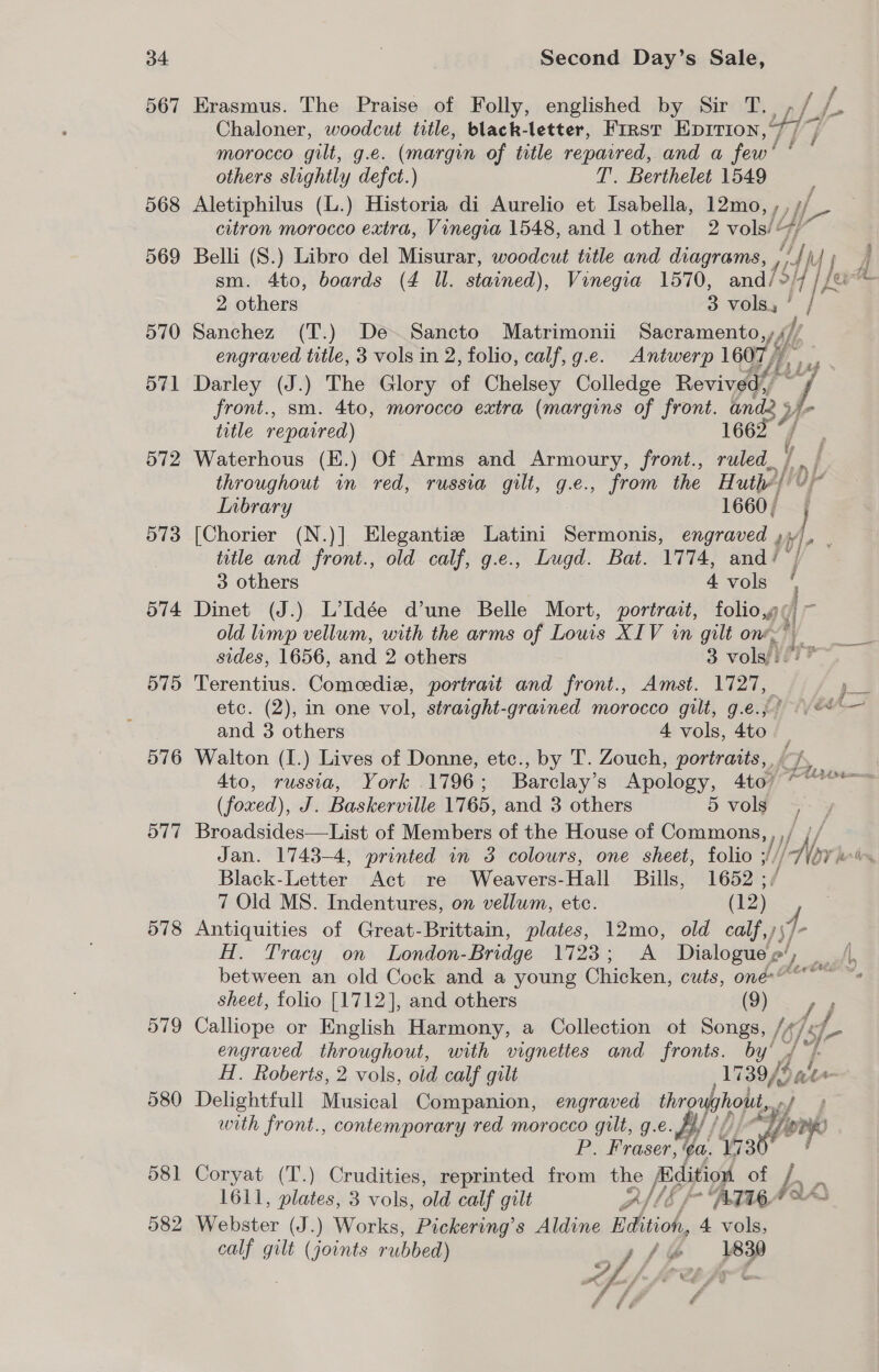 567 Erasmus. The Praise of Folly, englished by Sir T. , eae Chaloner, woodcut title, black-letter, Frrst Eprrion,7/ 7 morocco gilt, g.e. (margin of title reparred, and a fall others slightly defct.) T. Berthelet 1549 : 568 Aletiphilus (L.) Historia di Aurelio et Isabella, 12mo,,, f- citron morocco extra, Vinegia 1548, and 1 other 2 vols/¢ 569 Belli (S.) Libro del Misurar, woodcut title and diagrams, ; md sm. 4to, boards (4 Ul. stained), Vinegia 1570, and/», ile a 2 others 3 volay ’ / f 570 Sanchez (T.) De~Sancto Matrimonii Sacramento,, engraved title, 3 vols in 2, folio, calf, g.e. Antwerp 1607, 571 Darley (J.) The Glory of Chelsey Colledge Revived,’ front., sm. 4to, morocco extra (margins of front. ani j i title repaired) 1662 “f= 572 Waterhous (E.) Of Arms and Armoury, front., ruled, ho} ft throughout in red, russia gilt, g.e., from the Huth) Inbrary 1660, 573 [Chorier (N.)] Elegantie Latini Sermonis, engraved ,; tl . title and front., old calf, g.e., Lugd. Bat. 1774, and/ 3 others 4 vols 574 Dinet (J.) L’Idée d’une Belle Mort, portrait, folio,g ( old limp vellum, with the arms of Louis XIV in gilt on, LAF sides, 1656, anid 2 others 3 worn Vere 575 Terentius. Comeedie, portrait and front., Amst. 1727, = etc. (2), in one vol, straight-grained morocco gilt, g.e.,° &lt;&lt; -— and 3 others 4 vols, 4to — 576 Walton (I.) Lives of Donne, etc., by T. Zouch, portraits, 7, 4to, russia, York 1796; Barclay’s Apology, 4to) ~““*° &gt; (foxed), J. Baskerville 1765, and 3 others 5 vols 577 Broadsides—List of Members of the House of Commons, , / Jan. 1743-4, printed in 3 colours, one sheet, folio ; W Aor je Black-Letter Act re Weavers-Hall Bills, 1652 ; 7 Old MS. Indentures, on vellum, etc. (12) 578 Antiquities of Great-Brittain, plates, 12mo, old calf,); a H. Tracy on London- Bridge 1723; A Dialogue e’ are a between an old Cock and a young Chicken, cuts, one” ~s sheet, folio [1712], and others (9) 579 Calliope or English Harmony, a Collection ot Songs, /¢ engraved throughout, with vignettes and fronts. by’ . H. Roberts, 2 vols, old calf gilt 3b 580 Delightfull Musical Companion, engraved hie pf with front., contemporary red morocco gilt, g. e. en P. Fraser, a. 173 581 Coryat (T.) Crudities, reprinted from the Edition of i 1611, plates, 3 vols, ola calf gilt Ad6 f * BTIGA SY 582 Fiebster (J.) Works, Pickering’s Aldine Edition, 4 vols, calf gilt (joints rubbed) of, / &amp; et ai f if oe é é