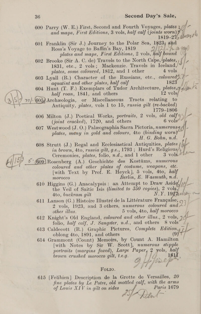 600 Parry (W. E.) First, Second and Fourth Voyages, plates of c and maps, First Editions, 3 vols, half calf (jovnts worn) | Ay “1819-27 dO?” 601 Franklin (Sir J.) Journey to the Polar Sea, 1823; and Ross’s Voyage to Baffin’s Bay, 1819 D414 a 3 D WA: plates and maps, First Editions, 2 vols, half ound } 602 Brooke (Sir A. C. de) Travels to the North Cape, ‘plates, , {| 1831, etc., 2 vols; Mackenzie. Travels in Ieelandm /, plates, some colowred, 1812, and 1 other 4vols | 603 Lyall (R.) Character of the Russians, etc., coloured), / ie aquatint and other plates, half calf 1823 ef 4 604 Hunt (T. F.) Exemplars of Tudor Architecture, plates,q/¢ ‘a {\ J half roan, 1841, and others 12 vols/ ’ \% \? ‘7 70/- 605) Archeologia, or Miscellaneous ‘Tracts relating to se Ta Antiquity, plates, vols 1 to 15, russia gilt (re-backed) 1779-1806. 606 Milton (J.) Poetical Works, portraits, 2 vols, old calf9 /— (joint cracked), 1720, and others 6 vols* * i j 607 Westwood (J. O.) Paleographia Sacra Pictoria, nwmerousa 4 \- plates, many in gold and colours, 4to (binding worn] H. G. Bohn, n.d. f 608 Strutt (J.) Regal and Ecclesiastical Antiquities, plates } be in brown, 4to, russia gilt, g.e., 1793 ; Hurd’s Religious’, j 3 RS Fe Ceremonies, plates, folio, n.d., and 1 other 3 vols.* Pi} le 609) Rosenberg (A.) Geschichte des Kosttims, numerous coloured and other plates of costume, weapons, etc. [with Text by Prof. E. Heyck], 5 vols, 4to, half Morocco Berlin, EH. Wasmuth, n.d. 610 Higgins (G.) Anacalypsis: an Attempt to Draw Asid i the Veil of Saitic Isis (limited to 350 copies), 2 vols,/ / Pane ~ 611 Lanson (G.) Histoire Illustré de la Littérature Frangaise, &gt; » | 2 vols, 1923, and 3 others, numerous coloured and ~~ other illus. 5 vols, 4to, half morocco r 612 Knight’s Old England, coloured and other illus., 2 vols, 367 folio, half calf, J. Sangster, n.d., and others 8 vols” /, 613 Caldecott (R.) Graphic Pictures, Complete Hdition, Wy, le oblong 4to, 1891, and others (9) i 614 Grammont (Count) Memoirs, by Count A. Hamilton | [with Notes by Sir W. Scott], numerous stipple portraits (margins foxed), Large Paper, 2 yols, half brown crushed morocco gilt, t.e.g. a BU be 181f , CA Lif fe Y  Fouio. 615 [Felibien] Description de la Grotte de Versailles, 20 fine plates by Le Potre, old mottled calf, with the arms of Lowis XIV in gilt on sides . ff Paris 1679