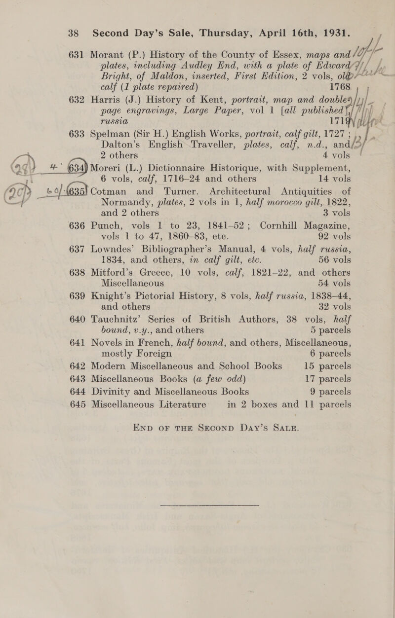 631 Morant (P.) History of the County of Essex, maps and off 7 plates, including Audley End, with a plate of Edward/)// / Bright, of Maldon, inserted, First Edition, 2 vols, oli calf (1 plate repaired) 1768 632 Harris (J.) History of Kent, portrait, map and double page engravings, Large Paper, vol 1 [all published FUSSLA LTGY 633 Spelman (Sir H.) English Works, portrait, calf gilt, 1727 ; , , es Dalton’s English~.Traveller, plates, calf, n.d., ander   ay _ 2 others 4 vols (29 } mm 634) Moreri (L.) Dictionnaire Historique, with Supplement, : 6 vols, calf, 1716-24 and others 14 vols (2¢ gp . _b » 6) 63a} Cotman and Turner. Architectural Antiquities of Normandy, plates, 2 vols in 1, half morocco gilt, 1822, and 2 others 3 vols 636 Punch, vols 1 to 23, 1841-52; Cornhill Magazine, vols 1 to 47, 1860-83, etc. 92 vols 637 Lowndes’ Bibliographer’s Manual, 4 vols, half russia, 1834, and others, in calf gilt, etc. 56 vols 638 Mitford’s Greece, 10 vols, calf, 1821-22, and others Miscellaneous 54 vols 639 Knight’s Pictorial History, 8 vols, half russia, 1838-44, and others 32 vols 640 Tauchnitz’ Series of British Authors, 38 vols, half bound, v.y., and others 5 parcels 641 Novels in French, half bound, and others, Miscellaneous, mostly Foreign 6 parcels 642 Modern Miscellaneous and School Books 15 parcels 643 Miscellaneous Books (a few odd) 17 parcels 644 Divinity and Miscellaneous Books 9 parcels 645 Miscellaneous Literature in 2 boxes and 11 parcels END OF THE SECOND DaAyY’sS SALE.