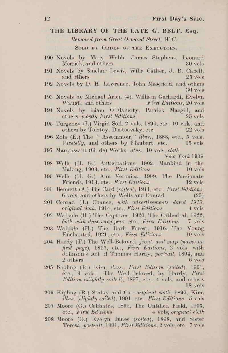 190 Removed from Great Ormond Street, W.C. SoLD BY ORDER OF THE EXECUTORS. Novels by Mary Webb, James Stephens, Leonard Merrick, and others 30 vols Novels by Sinclair Lewis, Willa Cather, J. B. Cabell, and others 25 vols Novels by D. H. Lawrence, John Masefield, and others 30 vols 3 Novels by Michael Arlen (4), William Gerhardi, Evelyn _ Waugh, and others First Editions, 20 vols Novels by Liam O’Flaherty, Patrick Macgill, and others, mostly First Editions 25 vols others by Tolstoy, Dostoevsky, etc. 22 vols Vizetelly, and others by Flaubert, etc. 15 vols Maupassant (G. de) Works, dlus., 10 vols, cloth New York 1909 Wells (H. G.) Anticipations, 1902, Mankind in the Making, 1903, etce., First Editions 10 vols Wells (H. G.) Ann Veronica, 1909, The Passionate Friends, 1913, etc., First Editions 12 vols Bennett (A.) The Card (sozled), 1911, etc., First ditions, 6 vols, and others by Wells and Conrad (25) Conrad (J.) Chance, with advertisements dated 1913, original cloth, 1914, etc., First Editions 4 vols Walpole (H.) The Captives, 1920, The Cathedral, 1922, both with dust-wrappers, etc., First Hditions 7 vols Enchanted, 1921, ete., First Hditions 10 vols first page), 1897, etc., First Hditions, 3 vols, with Johnson’s Art of Thomas Hardy, portract, 1894, and 2 others 6 vols 207 208 etc., 9 vols; The Well-Beloved, by Hardy, Furst Tdition (slightly soiled), 1897, etce., 4 vols, and others 7 18 vols Kipling (R.) Stalky and Co., original cloth, 1899, Kim, illus. (slightly soiled), 1901, etc., First Editions 5 vols Moore (G.) Celibates, 1895, The Untilled Field, 1903, etc., First Editions 4 vols, original cloth Moore (G.) Evelyn Innes (sodled), 1898, and Sister Teresa, portrait, 1901, First Hditions, 2 vols, ete. 7 vols