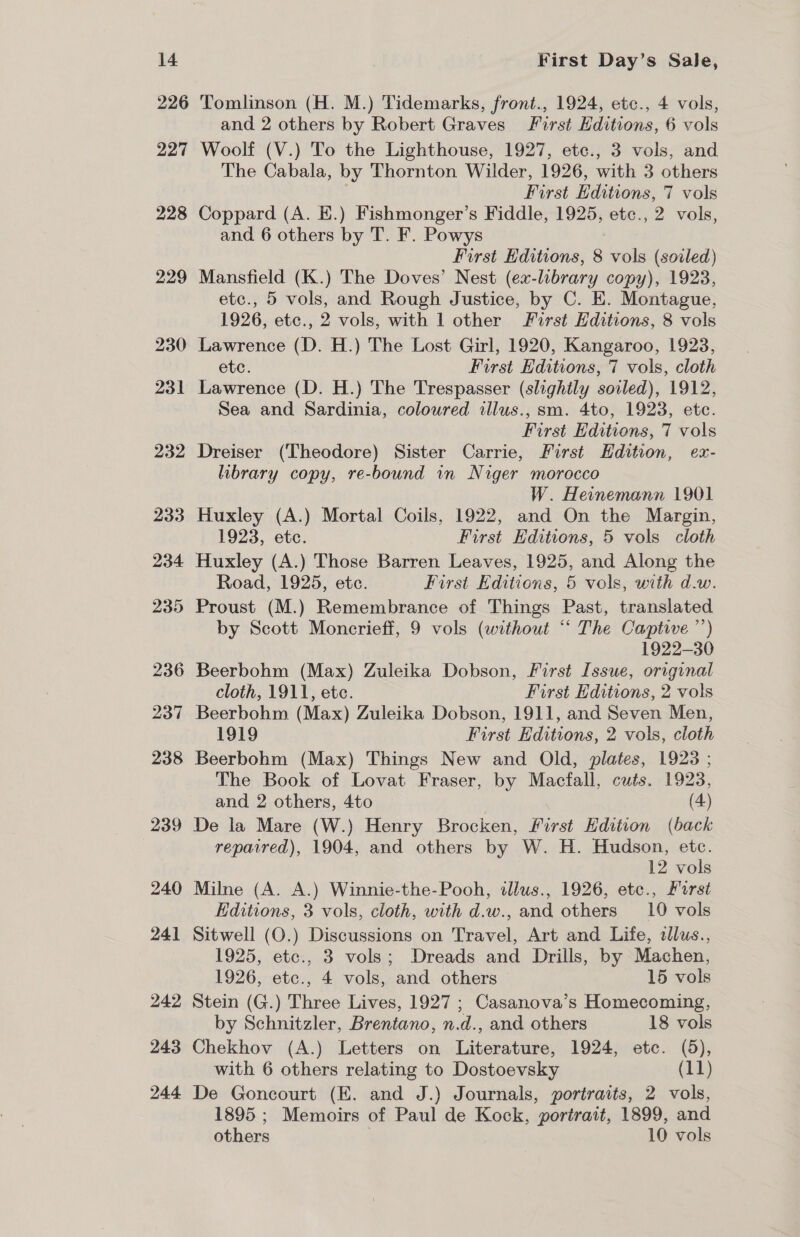 Tomlinson (H. M.) Tidemarks, front., 1924, etc., 4 vols, and 2 others by Robert Graves First Editions, 6 vols Woolf (V.) To the Lighthouse, 1927, ete., 3 vols, and The Cabala, by Thornton Wilder, 1926, with 3 others First Editions, 7 vols Coppard (A. E.) Fishmonger’s Fiddle, 1925, etc., 2 vols, and 6 others by T. F. Powys First Editions, 8 vols (soiled) Mansfield (K.) The Doves’ Nest (ex-library copy), 1923, etc., 5 vols, and Rough Justice, by C. E. Montague, 1926, etc., 2 vols, with 1 other First Editions, 8 vols Lawrence (D. H.) The Lost Girl, 1920, Kangaroo, 1923, etc. First Editions, 7 vols, cloth Lawrence (D. H.) The Trespasser (slightly soiled), 1912, Sea and Sardinia, coloured illus., sm. 4to, 1923, etc. First Editions, 7 vols Dreiser (Theodore) Sister Carrie, First Hdition, ex- library copy, re-bound in Niger morocco W. Heinemann 1901 Huxley (A.) Mortal Coils, 1922, and On the Margin, 1923, etc. First Editions, 5 vols cloth Huxley (A.) Those Barren Leaves, 1925, and Along the Road, 1925, etc. First Editions, 5 vols, with d.w. Proust (M.) Remembrance of Things Past, translated by Scott Moncrieff, 9 vols (without ‘‘ The Captive ’’) 1922-30 Beerbohm (Max) Zuleika Dobson, First Issue, original cloth, 1911, ete. First Editions, 2 vols Beerbohm (Max) Zuleika Dobson, 1911, and Seven Men, 1919 First Editions, 2 vols, cloth Beerbohm (Max) Things New and Old, plates, 1923 ; The Book of Lovat Fraser, by Macfall, cuts. 1923, and 2 others, 4to (4) 240 241 242 243 244 repaired), 1904, and others by W. H. Hudson, etc. 12 vols Milne (A. A.) Winnie-the-Pooh, tllus., 1926, etc., Furst Editions, 3 vols, cloth, with d.w., and others 10 vols Sitwell (O.) Discussions on Travel, Art and Life, ellus., 1925, etc., 3 vols; Dreads and Drills, by Machen, 1926, etc., 4 vols, and others 15 vols Stein (G.) Three Lives, 1927 ; Casanova’s Homecoming, by Schnitzler, Brentano, n.d., and others 18 vols Chekhov (A.) Letters on Literature, 1924, etc. (5), with 6 others relating to Dostoevsky (11) De Goncourt (E. and J.) Journals, portraits, 2 vols, 1895 ; Memoirs of Paul de Kock, portrait, 1899, and others 10 vols