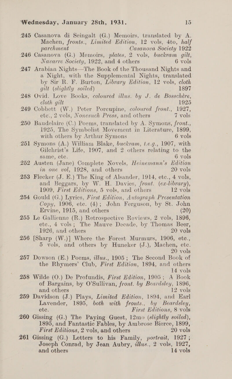 245 Casanova di Seingalt (G.) Memoirs, translated by A. Machen, fronts., Limited Edition, 12 vols, 4to, half parchment Casanova Society 1922 246 Casanova (G.) Memoirs, plates, 2 vols, buckram gilt, Navarre Society, 1922, and 4 others 6 vols 247 Arabian Nights—The Book of the Thousand Nights and a Night, with the Supplemental Nights, translated by Sir R. F. Burton, Library Hdition, 12 vols, cloth gilt (slightly sovled) 1897 248 Ovid. Love Books, coloured illus. by J. de Bosschére, cloth gilt 1925 249 Cobbett (W.) Peter Porcupine, colowred front., 1927, etc., 2 vols, Nonesuch Press, and others 7 vols 250 Baudelaire (C.) Poems, translated by A. Symons, front., 1925, The Symbolist Movement in Literature, 1899, with others by Arthur Symons 6 vols 251 Symons (A.) William Blake, buckram, t.e.g., 1907, with Gilchrist’s Life, 1907, and 2 others relating to the same, ete. 6 vols 252 Austen (Jane) Complete Novels, Heinemann’s Hdition in one vol, 1928, and others 20 vols 253 Flecker (J. EK.) The King of Alsander, 1914, etc., 4 vols, and Beggars, by W. H. Davies, front. (ex-library), 1909, First Editions, 5 vols, and others 12 vols 264 Gould (G.) Lyrics, First Edition, Autograph Presentation Copy, 1906, etc. (4); John Ferguson, by St. John Ervine, 1915, and others (20) 255 Le Gallienne (R.) Retrospective Reviews, 2 vols, 1896, etc., 4 vols; The Mauve Decade, by Thomas Beer, 1926, and others 20 vols 256 [Sharp (W.)] Where the Forest Murmurs, 1906, etc., 5 vols, and others by Huneker (J.), Machen, etc. 20 vols 257 Dowson (E.) Poems, tllus., 1905; The Second Book of the Rhymers’ Club, First Hdition, 1894, and others 14 vols | 258 Wilde (O.) De Profundis, First Edition, 1905; A Book of Bargains, by O’Sullivan, front. by Beardsley, 1896, and others 12 vols 259 Davidson (J.) Plays, Limited Hdition, 1894, and Earl Lavender, 1895, both with fronts., by Beardsley, etc. First Editions, 8 vols 260 Gissing (G.) The Paying Guest, 12mo (slightly soiled), 1895, and Fantastic Fables, by Ambrose Bierce, 1899, First Hditions, 2 vols, and others 20 vols 261 Gissing (G.) Letters to his Family, portrait, 1927; Joseph Conrad, by Jean Aubry, illus., 2 vols, 1927,