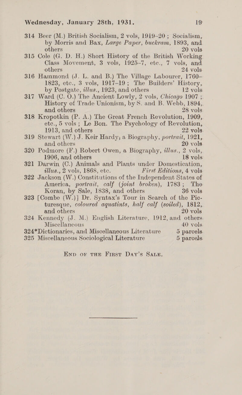 314 Beer (M.) British Socialism, 2 vols, 1919-20; Socialism, by Morris and Bax, Large Paper, buckram, 1893, and others 20 vols 315 Cole (G. D. H.) Short History of the British Working Class Movement, 3 vols, 1925-7, etc., 7 vols, and others 24 vols. 316 Hammond (J. L. and B.) The Village Labourer, 1760— 1823, etc., 3 vols, 1917-19 ; The Builders’ History, by Postgate, ellus., 1923, and others 12 vols: 317 Ward (C. O.) The Ancient Lowly, 2 vols, Chicago 1907 ;: History of Trade Unionism, by 8. and B. Webb, 1894,. and others 28 vols. 318 Kropotkin (P. A.) The Great French Revolution, 1909,. etc., 5 vols; Le Bon. The Psychology of Revolution, 1913, and others 22 vols. 319 Stewart (W.) J. Keir Hardy; a Biography, portrait, 1921, and others 20 vols. 320 Podmore (F'.) Robert Owen, a Biography, tllus., 2 vols, 1906, and others 18 vols: 321 Darwin (C.) Animals and Plants under Domestication, illus., 2 vols, 1868, etc. First Hditions, 4 vols 322 Jackson (W.) Constitutions of the Independent States of America, portrait, calf (joint broken), 1783; The Koran, by Sale, 1838, and others 36 vols. 323 [Combe (W.)] Dr. Syntax’s Tour in Search of the Pic- turesque, coloured aquatints, half calf (soiled), 1812, and others 20 vols 324 Kennedy (J. M.) English Literature, 1912, and others. Miscellaneous 40 vols. 324*Dictionaries, and Miscellaneous Literature 5 parcels. 325 Miscellaneous Sociological Literature 5 parcels. Enp or THE First Day’s Sane.