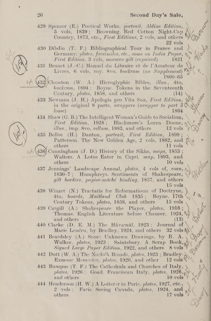 429 Spenser (E.) Poetical Works, portrait, Aldine Edition, \ yf 5 vols, 1839; Browning. Red Cotton Night-Cap \/ i | Country, 1873, etc., First Editions, 2 vols, and others \\ Oey 22 vols . | 430 Dibdin (T. F.) Bibliographical Tour in France and \ \ | \U Germany, plates, facsimiles, etc., some on India eB is ee First Edition, 3 vols, morocco gilt (repaired) igor . \X 431 Brunet (J.—-C.) Manuel du Libraire et de |’Amateur de \)y Livres, 6 vols, roy. 8vo, buckram (no Supplement) A a 1860-65 | 4 (139) ‘Clouston (W. A.) Hieroglyphic Bibles, illus., 4to, — ae buckram, 1894; Boyne. Tokens in the annette Century, plates, 1858, and others y » 483 Newman (J. H.) Apologia pro Vita Sua, forst oe AN in the original 8 parts, wrappers (wrapper to ears 5) day 008e) : 434 Shaw (G. B.) The Intelligent Woman’s Guide to spite \, \  First Edition, 1928; Blackmore’s Lorna Doone, W~ | illus., imp. 8vo, nal 1883, and others 13 vols ne) 435 Belloc (H.) Danton, portrait, First Edition, 1899; « Patterson. The New Golden Age, 2 vols, 1882, an On ?   / , others 11 vols Lf. Ge9} cunningham (J. D.) History of the Sikhs, maps, 1853 ; Walters. A Lotos Kater in Capri, map, 1893, and others 10 vols . Van | 437 Jennings’ Landscape Annual, plates, 4 vols of, roan, A\ r to | 1830-7 ; Humphieys. Sentiments of Shakespeare, Nat gilt borders, papier-maché binding, 1857, and others ~~ 15 vols 438 Winzet (N.) Tractatis for Reformatioun of Doctryne, \ 4to, boards, Maitland Club 1835; Boyne. 17th \, fa Century Tokens, plates, 1858, and others 15 vols , =\ 439 Cargill (A.) Shakespeare the Player, plates, 1916; \ oY Thomas. English Literature before Chaucer, 1024, = \ and others (13 be 440 Clarke (D. E. M.) The Haévamal, 1923; Journal ot \ | Marie Lenéru, by Bradley, 1924, and others 32 vols ANG NG) M 44] Beardsley (A.) Some Unknown Drawings, by R.A. ar Walker, plates, 1923; Saintsbury. ~ Scrap Book, Signed Large Paper Hdition, 1922, and others. 8 vols ¢ 442 Dutt (W. A.) The Norfolk Broads, plates, 19238 ; Bradley: C Exmoor Memories, plates, 1926, and other 12 vols’ ae 443 Bumpus (T. F.) The Cathedrals and Churches of Italy, y oN plates, 1926; Goad. Franciscan Italy, plates, sie oh of Ya 444 Henderson (H. W.) A Loiterer in Paris, plates, 1927, etc., \ 2 vols; Faris. Seeing Canada, plates, 1924, and 9 hg others 17 vols V \ Ry I 