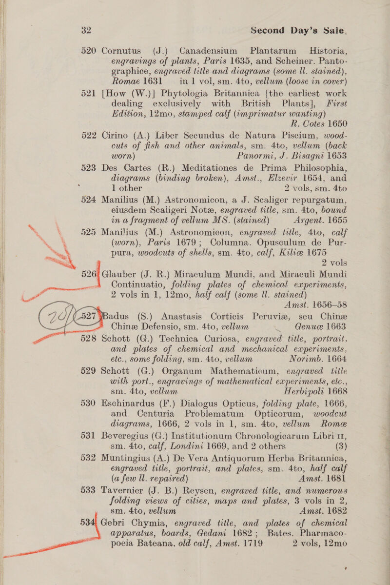 520 Cornutus (J.) Canadensium Plantarum Historia, engravings of plants, Paris 1635, and Scheiner. Panto- graphice, engraved title and diagrams (some ll. stained), Romae 1631 in 1 vol, sm. 4to, vellum (loose in cover) 521 [How (W.)| Phytologia Britannica [the earliest work dealing exclusively with British Plants], First Edition, 12mo, stamped calf (umprimatur wanting) R. Cotes 1650 522 Cirino (A.) Liber Secundus de Natura Piscium, wood- cuts of fish and other animals, sm. 4to, vellum (back worn) Panorm, J. Bisagni 1653 523 Des Cartes (R.) Meditationes de Prima Philosophia, diagrams (binding broken), Amst., Elzevir 1654, and 1 other 2 vols, sm. 4to 524 Manilius (M.) Astronomicon, a J. Scaliger repurgatum, eiusdem Scaligeri Note, engraved title, sm. 4to, bound in a fragment of vellum MS. (starned) Argent. 1655 525 Manilius (M.) Astronomicon, engraved title, 4to, calf (worn), Paris 1679; Columna. Opusculum de Pur- pura, woodcuts of shells, sm. 4to, calf, Kilie 1675 2 vols  Continuatio, folding plates of chemical experiments, 2 vols in 1, 12mo, half calf (some ll. starned) Amst. 1656-58 adus (S.) Anastasis Corticis Peruvie, seu Chine ——- Chine Defensio, sm. 4to, vellum _ Genucee 1663 528 Schott (G.) Technica Curiosa, engraved title, portrait, | and plates of chemical and mechanical experiments, etc., some folding, sm. 4to, vellum Norimb. 1664 529 Schott (G.) Organum Mathematicum, engraved title i) with port., engravings of mathematical experiments, etc.., | sm. 4to, vellum Herbipols 1668 i 530 Eschinardus (F.) Dialogus Opticus, folding plate, 1666, and Centuria Problematum Opticorum, woodcut | diagrams, 1666, 2 vols in 1, sm. 4to, vellum Rome 531 Beveregius (G.) Institutionum Chronologicarum Libri 11, sm. 4to, calf, Londini 1669, and 2 others (3) 532 Muntingius (A.) De Vera Antiquorum Herba Britannica, engraved title, portrait, and plates, sm. 4to, half calf | (a few Ul. repaired) | Amst. 1681 | 533 Tavernier (J. B.) Reysen, engraved title, and numerous folding views of cities, maps and plates, 3 vols in 2, i sm. 4to, vellum Amst. 1682 534 Gebri Chymia, engraved title, and plates of chemical apparatus, boards, Gedani 1682; Bates. Pharmaco- poeia Bateana, old calf, Amst. 1719 2 vols, 12mo    