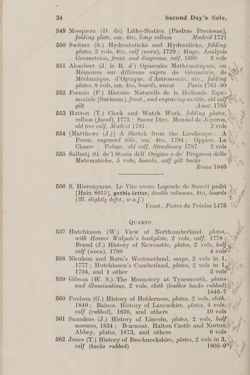            34 549 551 552 553 554 555 556 557 558 559 560 561 Second Day’s Sale,. Mosquera (D. de) Litho-Statica [Piedras Preciosas],. folding plate, sm. 4to, imp vellum Madrid 1721 Switzer (S.) Hydrostaticks and Hydraulicks, folding plates, 2 vols, 4to, calf (worn), 1729; Hugo. Analysis- Geometrica, front. and diagrams, calf, 1698 3 vols plates, 8 vols, sm. 4to, boards, uncut Paris 1761-80 gilt Amst. 1765 old tree calf, Madrid 1781 2 vols Chasse : Poéme, old calf, Strasbourg 1787 2 vols Roma 1846- (2Ul. slightly defct., w.a.f.) QUARTO. Hutchinson (W.) View of Northumberland. plates, with Horace Walpole’s bookplate, 2 vols, calf, 1778 ; Brand (J.) History of Newcastle, plates, 2 vols, half calf (worn), 1789 4 Sian Nicolson and Burn’s Westmorland, maps, 2 vols in 1I,. 1794, and 1 other 3 vols-’. Gibson (W. 8.) The Monastery at Tynemouth, plates: i ¢ 1846-7 © Poulson (G.) History of Holderness, plates, 2 vols, cloth, calf (rubbed), 1836, and others 10 vols Abbey, plates, 1873, and others 6 vols. ¢ 77 ae
