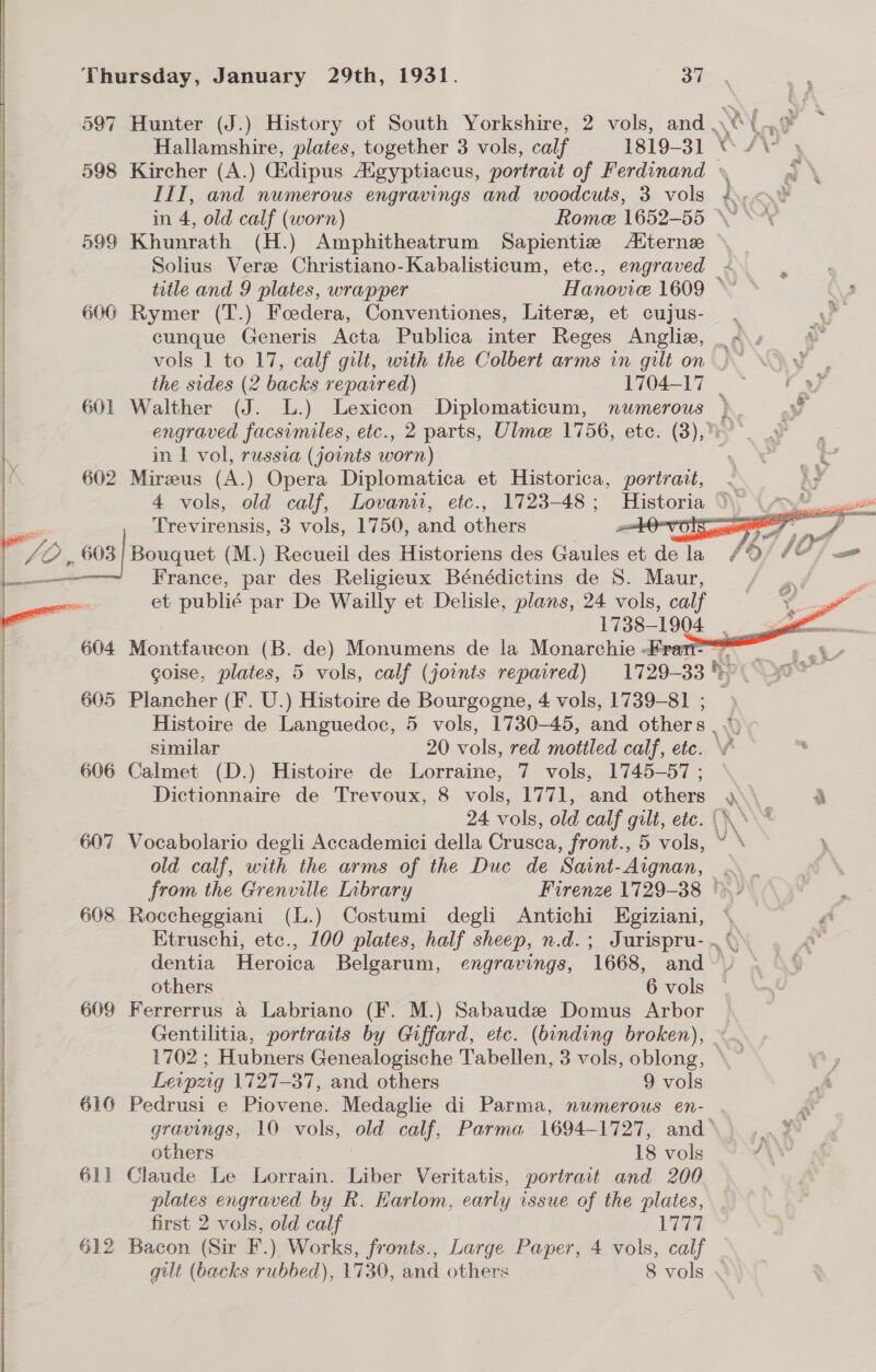 597 Hunter (J.) History of South Yorkshire, 2 vols, and A ( oo Hallamshire, plates, together 3 vols, calf 1819-31 “/¥ 598 Kircher (A.) dipus Aigyptiacus, portrait of Ferdinand \ a \ III, and numerous engravings and woodcuts, 3 vols i... in 4, old calf (worn) Rome 1652-55 “\~ &lt; 599 Khunrath (H.) Amphitheatrum Sapientize Aiterne Solius Vere Christiano-Kabalisticum, etc., engraved i title and 9 plates, wrapper Hanovice 1609 © © (\s 600 Rymer (T.) Foedera, Conventiones, Liter, et cujus- ve cunque Generis Acta Publica inter Reges Angliz, _ «\» vols 1 to 17, calf gilt, with the Colbert arms in gilt on .~ the sides (2 backs repaired) 1704-17        601 Walther (J. L.) Lexicon Diplomaticum, nwmerous } engraved facsimiles, etc., 2 parts, Ulme 1756, etc. (3),% os, in 1 vol, russia (joints worn) Ne &amp; 602 Mirus (A.) Opera Diplomatica et Historica, portrait, &lt; i) 4 vols, old calf, Lovanit, etc., 1723-48 ; Ee NS OA ag : 03] Trevirensis, 3 vols, 1750, and others Ovo! f Y, 2 , 603 | Bouquet (M.) Recueil des Historiens des Gaules et io /6/ 107 = L_———-~ France, par des Religieux Bénédictins de S. Ma et publié par De Wailly et Delisle, plans, 24 vols, calf 1738-1904 _ Montfaucon (B. de) Monumens de la Monarchie ran sg | coise, plates, 5 vols, calf (joints repaired) 1729-33) 90% Plancher (F. U.) Histoire de Bourgogne, 4 vols, 1739-81 ; &gt; Histoire de Languedoc, 5 vols, 1730-45, and others mY, similar 20 vols, red mottled calf, etc.  ) Calmet (D.) Histoire de Lorraine, 7 vols, 1745-57 ; Dictionnaire de Trevoux, 8 vols, 1771, and others SN a 24 vols, old calf gilt, ete. (\\* Vocabolario degli Accademici della Crusca, front., 5 vols, ~ \ old calf, with the arms of the Duc de Saint- Aignan, : cd from the Grenville Library Firenze 1729-38 © - : 608 Roccheggiani (L.) Costumi degli Antichi Egiziani, \, ri Etruschi, etc., 100 plates, half sheep, n.d.; Jurispru- .% 2» dentia Heroica Belgarum, engravings, 1668, and  af others 6 vols | 609 Ferrerrus a Labriano (F. M.) Sabaude Domus Arbor © Gentilitia, portraits by Giffard, etc. (binding broken), © 1702 ; Hubners Genealogische Tabellen, 3 vols, oblong, Leipzig 1727-37, and others 9 vols 616 Pedrusi e Piovene. Medaglie di Parma, numerous en- gravings, 10 vols, old calf, Parma 1694-1727, and\} ...% others 18 vols Y¥\ 611 Claude Le Lorrain. Liber Veritatis, portrait and 200 plates engraved by R. Harlom, early issue of the plates, first 2 vols, old calf Lee 612 Bacon (Sir F.) Works, fronts., Large Paper, 4 vols, calf gilt (backs rubbed), 1730, and others 8 vols 