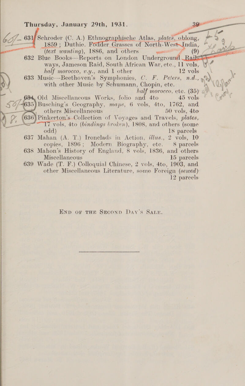     Thursday, January 29th, 1931.  eg 63 Schroder (C. A.) oe ee Atlas, plates, athe os 0 : | _1859 ; Duthie. er Grasses of North-West~India, “ » tod   “(teat wanting), 1886, and others ec (OY OD ee 632 Blue Books—Reports on London Underground Rte = = ell ways, Jameson Raid, South African War, etc., 1] vols, yi half morocco, v.y., and 1 other 12 vols \\ \, 633. Music_—Beethoven’s Symphonies, C. F. Peters, nd., »%) =e with other Music by Schumann, Chopin, ete. “A AAW half morocco, etc. (85) o*. t , } Old Miscellaneous Works, folio and 4to 45 vols “ “Ves * Busching’s Geography, maps, 6 vols, 4to, 1762, and , others Miscellaneous 50 vols, Ato f (630) Pinkerton's Collection of Voyages and Travels, plates, Vo! Ac“*-17 vols, 4to (bindings broken), 1808, and others (some odd) 18 parcels 637 Mahan (A. T.) Ironclads in Action, illus., 2 vols, 10 copies, 1896; Modern Biography, etc. 8 parcels 638 Mahon’s History of England, 8 vols, 1836, and others Miscellaneous 15 parcels 639 Wade (T. F.) Colloquial Chinese, 2 vols, 4to, 1903, and other Miscellaneous Literature, some Foreign (sewed) 12 parcels. END oF THE SgeconD Day’s SALnz. 