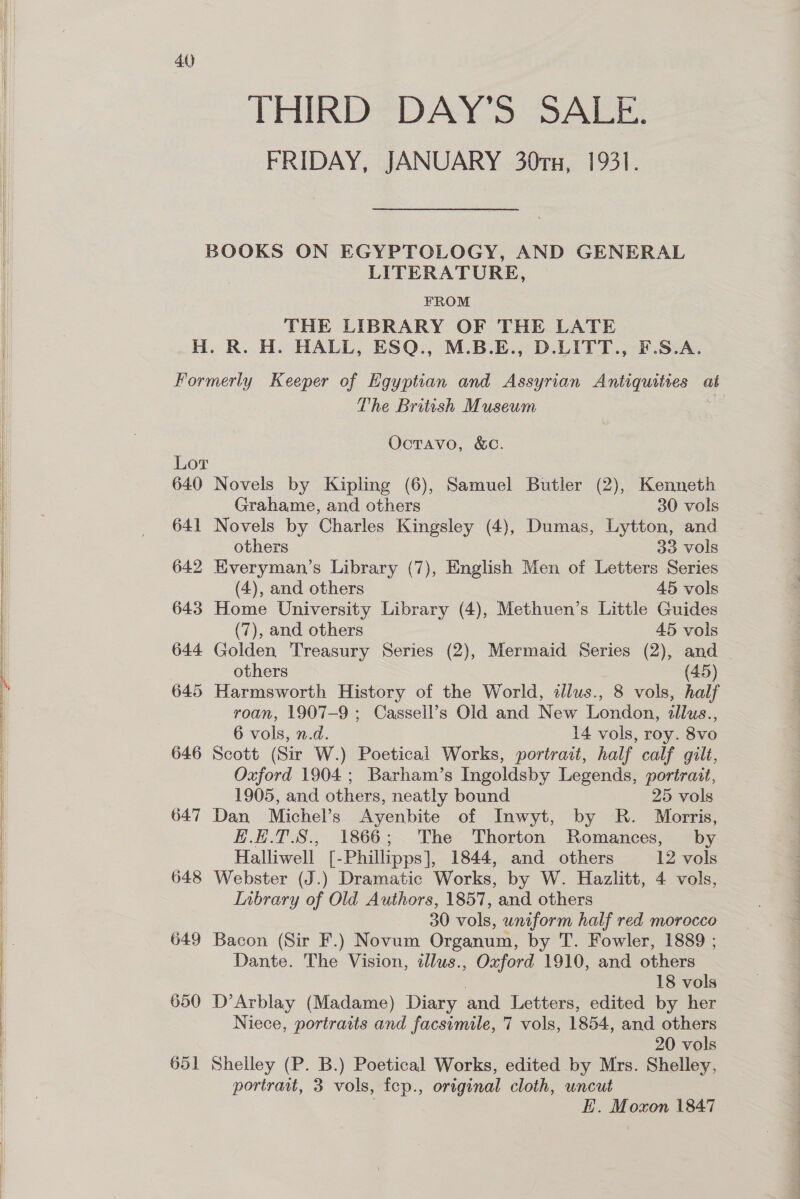            40 THIRD DAY’S SALE. FRIDAY, JANUARY 30rx, 1931. LITERATURE, FROM THE LIBRARY OF THE LATE 640 641 642 643 644 645 646 647 648 649 650 65] The British Museum OctTAavo, &amp;C. Novels by Kipling (6), Samuel Butler (2), Kenneth Grahame, and others 30 vols Novels by Charles Kingsley (4), Dumas, Lytton, and others 33 vols Everyman’s Library (7), English Men of Letters Series (4), and others 45 vols Home University Library (4), Methuen’s Little Guides (7), and others 45 vols Golden Treasury Series (2), Mermaid Series (2), and — others (45) Harmsworth History of the World, dllus., 8 vols, half roan, 1907-9 ; Cassell’s Old and New London, illus., 6 vols, n.d. 14 vols, roy. 8vo Scott (Sir W.) Poetical Works, portrait, half calf gilt, Oxford 1904; Barham’s Ingoldsby Legends, portrait, 1905, and others, neatly bound 25 vols Dan Michel’s Ayenbite of Inwyt, by R. Morris, #H.E.T.S., 1866; The Thorton Romances, by Halliwell [- Philipps], 1844, and others 12 vols Webster (J.) Dramatic Works, by W. Hazlitt, 4 vols, Inbrary of Old Authors, 1857, and others 30 vols, uniform half red morocco Bacon (Sir F.) Novum Organum, by T. Fowler, 1889 ; Dante. The Vision, dlus., Oxford 1910, and others 18 vols D’Arblay (Madame) Diary and Letters, edited by her Niece, portraits and facsimile, 7 vols, 1854, and others 20 vols Shelley (P. B.) Poetical Works, edited by Mrs. Shelley, portrait, 3 vols, fcp., original cloth, uncut | E. Moxon 1847