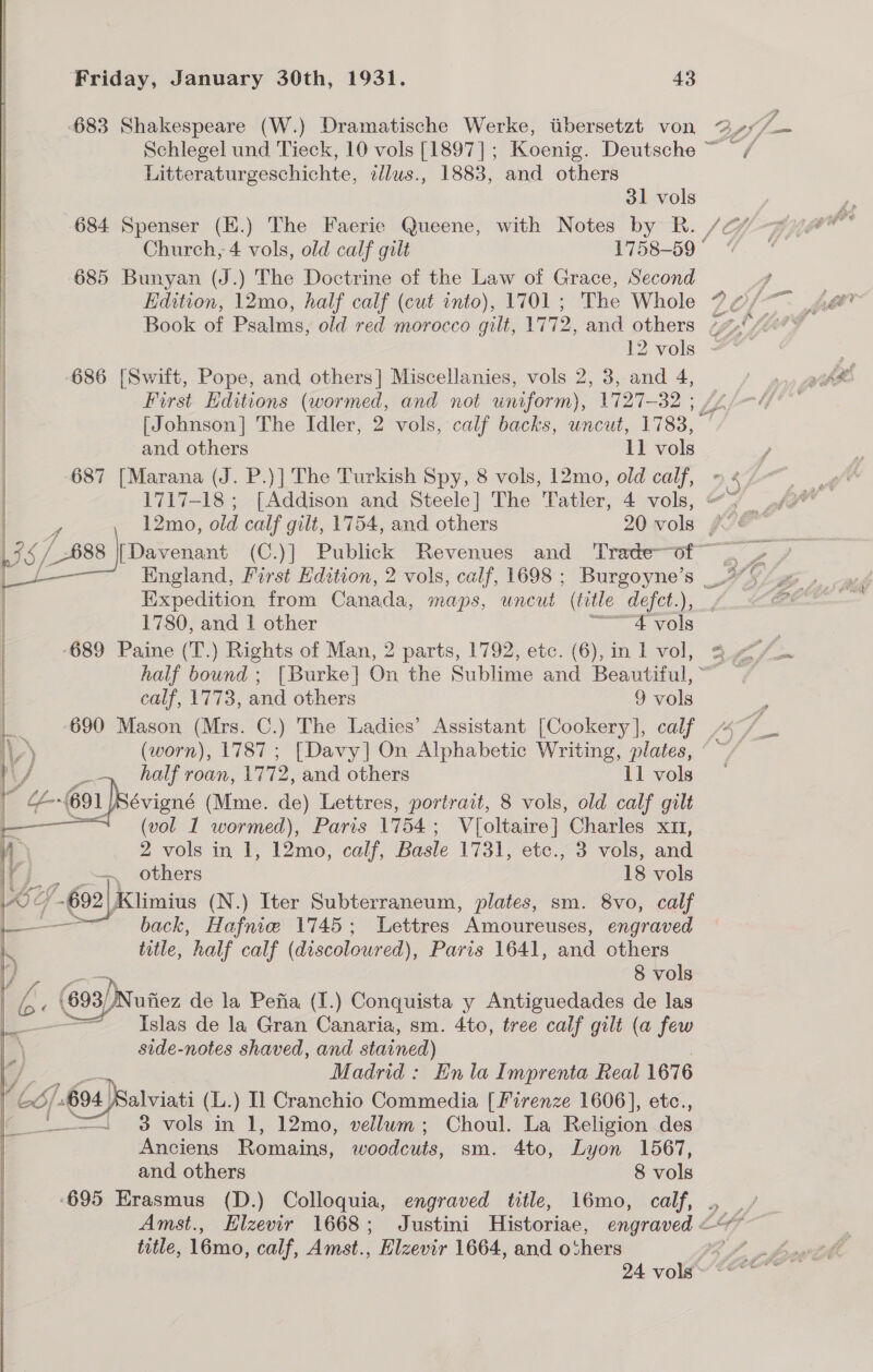     Friday, January 30th, 1931. 43 Litteraturgeschichte, cllus., 1883, and others 31 vols 684 Spenser (H.) The Faerie Queene, with Notes by R. /2 Church, 4 vols, old calf gilt 1758-59 ° 685 Bunyan (J.) The Doctrine of the Law of Grace, Second / 12 vols - 686 [Swift, Pope, and others] Miscellanies, vols 2, 3, and 4, First Editions (wormed, and not uniform), 1727-32 ; [Johnson] The Idler, 2 vols, calf backs, uncut, L733, and others ll vols 687 [Marana (J. P.)] The Turkish Spy, 8 vols, 12mo, old calf, 1717-18 ; [Addison and Steele] The Tatler, 4 vols, Se Expedition from Canada, maps, uncut “(title defet.), _, 690 Mason (Mrs. C.) The Ladies’ Assistant [Cookery ], calf (worn), 1787; [Davy] On Alphabetic Writing, plates, | half roan, 17 72, and others 11 vols évigné (Mme. de) Lettres, portrait, 8 vols, old calf gilt (vol 1 wormed), Paris 1754; V{oltaire] Charles x11, 2 vols in 1, 12mo, calf, Basle 1731, etc., 3 vols, and others 18 vols   title, half calf (discoloured), Paris 1641, and others 8 vols x (693)Nutez de la Pefia (I.) Conquista y Antiguedades de las Islas de la Gran Canaria, sm. 4to, tree calf gilt (a few side-notes shaved, and stained) Madrid: En la Imprenta Real 167 6 3 mah 1, 12mo, vellum; Choul. La Religion des Anciens Romains, woodcuts, sm. 4to, Lyon 1567, and others 8 vols ‘695 Erasmus (D.) Colloquia, engraved title, 16mo, calf, . Amst., Elzevir 1668; Justini Historiae, engraved © title, 16mo, calf, Amst., Elzevir 1664, and o‘hers 24 vols a? : an z,