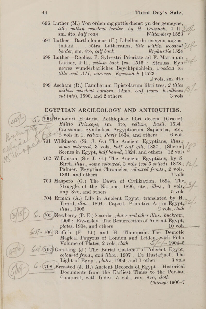 696 Luther (M.) Von ordenung gottis dienst yi der gemeyne, _ title within woodcut border, by H. Cranach, 4 l1., sm. 4to, half roan Wuttemberg 1525 697 Luther—Bartholomeus (f.) Libellus de usingen augus- _ tiniani . . . cdtra Lutheranos, title within woodeut 7.0) Y border, sm. 4to, calf back Erphurdie 1524 698 Luther—Replica F. Sylvestri Prieriatz ad F. Martinum , _/ Luther, 4 ll., vellum back [ca. 1516]; Strauss. Eyn “7 ~ newes wunderbarliches Beychtpiichlein, woodcut on title and All, morocco, Bysennach [1523] 2 vols, sm. 4to 699 Ascham (R.) Familiarum Epistolarum libri tres, 2 tetles , @ within woodcut borders, 12mo, calf (some headlines; = cut into), 1590, and 2 others 3 vols  EGYPTIAN ARCHAZOLOGY AND ANTIQUITIES. i a 00) Heliodori Historiz Aethiopice libri decem [Grecé], Ze = Eeditio-—-Princeps, sm. 4to, vellum, Basil. 15364 ; &lt;n 4 - 9 a, “aK one Symbolica Aegyptiorum Sapientia, etc., &amp; ' f° 2 vols in 1, vellum, Paris 1634, and others 6 vols a Ng 701 Wilkinson (Sir J. G.) The Ancient Egyptians, éllus.; , 1 ee a some coloured, 3 vols, half calf gilt, 1837; [Sherer] /¢' | hf Scenes in Egypt, half bound, 1824, and others 12 vols © ) oy 702 Wilkinson (Sir J. G.) The Ancient Egyptians, by S. ; —_ Birch, illus., some coloured, 3 vols (vol 3 soiled), 1878 ; /2. Palmer. Egyptian Chronicles, coloured fronts., 2 vols, 1861, and others 7 vols 703 Maspero (G.) The Dawn of Civilization, 1894, The, _ » Struggle of the Nations, 1896, etc., ddlus., 3 vols, 97 - imp. 8vo, and others 5 vols * 704 Erman (A.) Life in Ancient Egypt, translated by H._._ Tirard, tllus., 1894 ; Capart. Primitive Art in Egypt,” ) oj j A dllus., 1905 2 vols, cloth - ' G. 705 )Newberry (P. E.) Scarabs, plates and other illus., buckram, i —— = 1906; Rawnsley. The Resurrection of Ancient Egypt, plates, 1904, and others 10 vols _v lt of -706| Griffith (F. Ll.) and H. Thompson. The Demotic Magical Papyrus of London and Leiden, vith Folio poe Volume of Plates, 2 vols, cloth f~ £7 1904-5 __ (ov 4707) Garstang (J.) The Burial Customs “of Ancient Egypt, = coloured front., and illus., 1907 ; De Rustafjaell. The —~ Light of Egypt, plates, 1909, aad 1 other 3 vols fh Ap) G 6a .708 |Breasted (J. H.) Ancient Records of Egypt : Historical ii /— “ra Documents from the Earliest Times to the Persian Conquest, with oo 5 vols, roy. 8vo, cloth i! ie Chicago 1906-7   