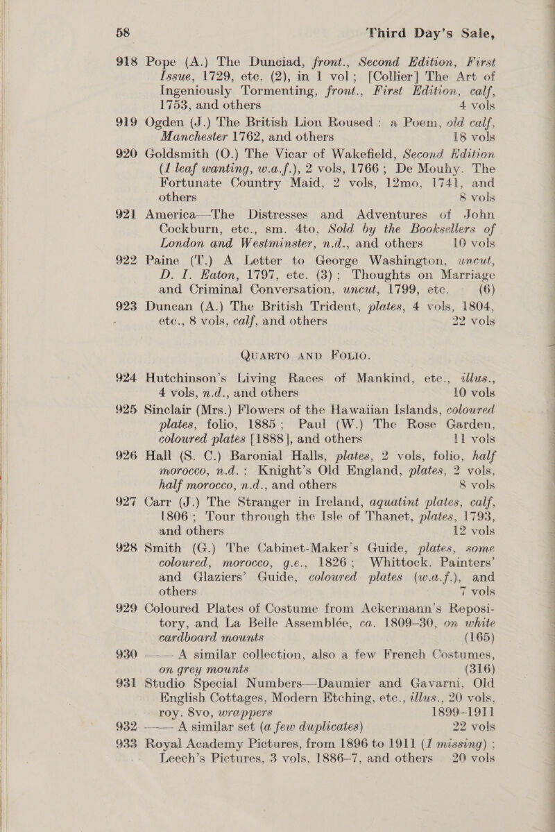  NN eS 58 918 919 920 921 922 924 925 926 927 928 929 930 931 932 933 Third Day’s Sale, Pope (A.) The Dunciad, front., Second Hdition, First Issue, 1729, ete. (2), in 1 vol; [Collier] The Art of Ingeniously Tormenting, front., First Hdition, calf, 1753, and others 4 vols Ogden (J.) The British Lion Roused: a Poem, old calf, Manchester 1762, and others 18 vols Goldsmith (O.) The Vicar of Wakefield, Second Hdition (1 leaf wanting, w.a.f.), 2 vols, 1766; De Mouhy. The Fortunate Country Maid, 2 vols, 12mo, 1741, and others 8 vols America—The Distresses and Adventures of John Cockburn, etc., sm. 4to, Sold by the Booksellers of London and Westminster, n.d., and others 10 vols Paine (T.) A Letter to George Washington, uncut, D. I. Haton, 1797, etc. (3); Thoughts on Marriage and Criminal Conversation, uncut, 1799, etc. (6) Duncan (A.) The British Trident, plates, 4 vols, 1804, etc., 8 vols, calf, and others 22 vols QUARTO AND FOLIO. Hutchinson’s Living Races of Mankind, etc., slus., 4 vols, n.d., and others 10 vols Sinclair (Mrs.) Flowers of the Hawaiian Islands, colowred plates, folio, 1885; Paul (W.) The Rose Garden, coloured plates [1888], and others 11 vols Hall (S. C.) Baronial Halls, plates, 2 vols, folio, half morocco, n.d.; Knight’s Old England, plates, 2 vols, half morocco, n.d., and others 8 vols Carr (J.) The Stranger in Ireland, aquatint plates, calf, 1806; Tour through the Isle of Thanet, plates, 1793, and others 12 vols Smith (G.) The Cabinet-Maker’s Guide, plates, some coloured, morocco, g.e., 1826; Whittock. Painters’ and Glaziers’ Guide, coloured plates (w.a.f.), and others 7 vols Coloured Plates of Costume from Ackermann’s Reposi- tory, and La Belle Assemblée, ca. 1809-30, on white cardboard mounts (165) —.._ A similar collection, also a few French Costumes, on grey mounts (316) Studio Special Numbers—-Daumier and Gavarni, Old English Cottages, Modern Etching, etc., ellws., 20 vols, roy. 8vo, wrappers 1899-1911 —— A similar set (a few duplicates) 22 vols Royal Academy Pictures, from 1896 to 1911 (1 missing) ; Leech’s Pictures, 3 vols, 1886—7, and others 20 vols oe eee ie