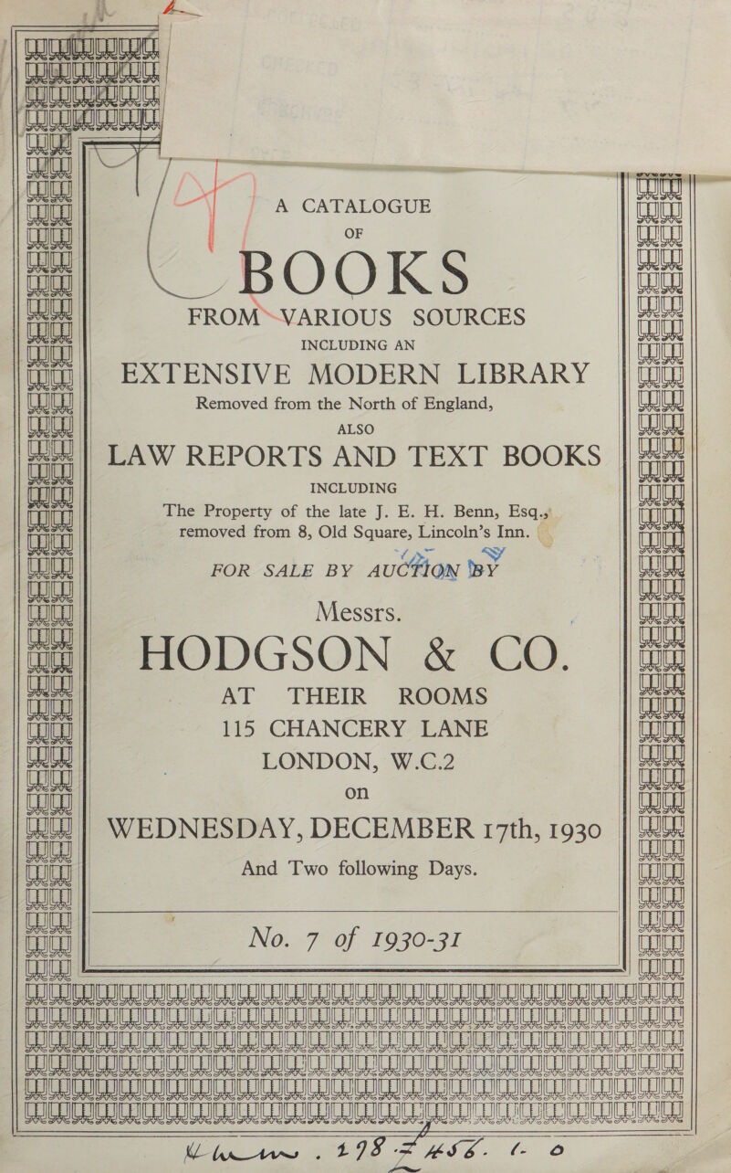 SSeseeeeses ees Lt TIS FS  Coo      / —\ A CATALOGUE | OF BOOKS FROM™VARIOUS SOURCES INCLUDING AN EXTENSIVE MODERN LIBRARY Removed from the North of England, ALSO LAW REPORTS AND TEXT BOOKS INCLUDING The Property of the late J. E. H. Benn, Esq., removed from 8, Old Square, Lincoln’s Inn. . ee : FOR SALE BY AUCTION ed Messrs. HODGSON &amp; CO. AT THEIR ROOMS 115 CHANCERY LANE LONDON, W.C.2 on WEDNESDAY, DECEMBER 17th, 1930 And Two following Days. No. 7 of 1930-31       AJR A[A AJM A|AA[aaAa|Ralaalnalaajaalaalag TIC ICU ICCD ne ee eee           RE ee ee eae ae eee Soe Me a, ee aS Wass L (- , oO ¢ 6 g ¢ a =hehe Siete &gt;, g_ : RG &lt;Sten) Sper, See cat &gt; a ina  eS = f eestor es ri C3 a in &gt; bs ep, a Td Sho Bn re oot) | &gt; man oa aes ee wa Pee g ‘ (+   =¢=2--8e [peed esedees