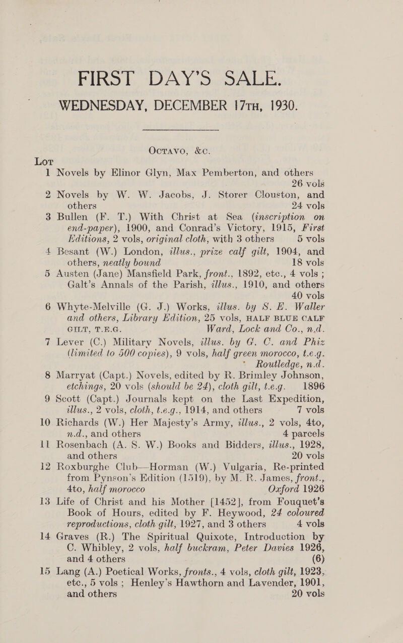 FIRST DAY'S SALE. WEDNESDAY, DECEMBER 17x, 1930. OctTavo, &amp;C. Lot 1 Novels by Elinor Glyn, Max Pemberton, and others 26 vols 2 Novels by W. W. Jacobs, J. Storer Clouston, and others 24 vols 3 Bullen (F. T.) With Christ at Sea (inscription on end-paper), 1900, and Conrad’s Victory, 1915, First Editions, 2 vols, original cloth, with 3 others 5 vols Besant (W.) London, illus., prize calf gilt, 1904, and others, neatly bound 18 vols Austen (Jane) Mansfield Park, front., 1892, etc., 4 vols ; Galt’s Annals of the Parish, zllus., 1910, and others 40 vols 6 Whyte-Melville (G. J.) Works, dllus. by S. E. Waller and others, Inbrary Hdition, 25 vols, HALF BLUE CALF GILT, T.E.G. Ward, Lock and Co., n.d. Lever (C.) Military Novels, illus. by G. C. and Phiz (limited to 500 comes), 9 vols, half green morocco, t.e.g. Routledge, n.d. Marryat (Capt.) Novels, edited by R. Brimley Johnson, etchings, 20 vols (should be 24), cloth gilt, t.e.g. 1896 Scott (Capt.) Journals kept on the Last Expedition, llus., 2 vols, cloth, t.e.g., 1914, and others 7 vols 10 Richards (W.) Her Majesty’s Army, illus., 2 vols, 4to, n.d., and others 4 parcels 11 Rosenbach (A. 8. W.) Books and Bidders, dlws., 1928, and others 20 vols 12 Roxburghe Club—-Horman (W.) Vulgaria, Re-printed from Pynson’s Edition (1519), by M. R. James, front., 4to, half morocco Oxford 1926 Book of Hours, edited by F. Heywood, 24 coloured reproductions, cloth gilt, 1927, and 3 others 4 vols 14 Graves (R.) The Spiritual Quixote, Introduction by C. Whibley, 2 vols, half buckram, Peter Davies 1926, and 4 others (6) 15 Lang (A.) Poetical Works, fronts., 4 vols, cloth gilt, 1923, etc., 5 vols ; Henley’s Hawthorn and Lavender, 1901, and others 20 vols eS Ou =&lt;] QO ©