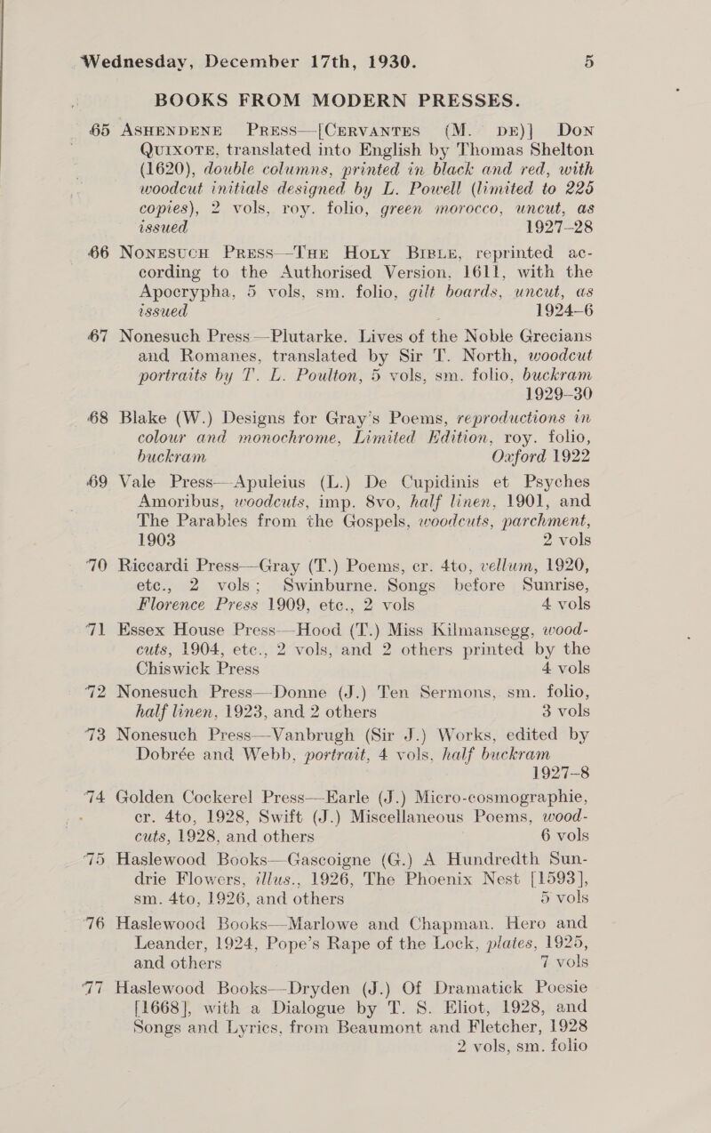 BOOKS FROM MODERN PRESSES. 65 ASHENDENE PreEss—[CervantTes (M. pkE)|] Down QuIXxoTE, translated into English by Thomas Shelton (1620), double columns, printed in black and red, with woodcut initials designed by L. Powell (limited to 220 copies), 2 vols, roy. folio, green morocco, uncut, as issued 1927-28 66 NonesucH Press—-THe Hoty Breue, reprinted ac- cording to the Authorised Version, 1611, with the Apocrypha, 5 vols, sm. folio, gilt boards, uncut, as issued 4 1924-6 67 Nonesuch Press——Plutarke. Lives of the Noble Grecians and Romanes, translated by Sir T. North, woodcut portraits by T. LE. Poulton, 5 vols, sm. folio, buckram 1929-30 68 Blake (W.) Designs for Gray’s Poems, reproductions wn colour and monochrome, Limited KHdition, roy. folio, buckram Oxford 1922 69 Vale Press—Apuleius (L.) De Cupidinis et Psyches Amoribus, woodcuts, imp. 8vo, half linen, 1901, and The Parables from the Gospels, weodcuts, parchment, 1903 2 vols 70 Riccardi Press—Gray (T.) Poems, er. 4to, vellum, 1920, etc., 2 vols; Swinburne. Songs before Sunrise, Florence Press 1909, etc., 2 vols 4 vols 71 Essex House Press--Hood (T.) Miss Kilmansegg, wood- cuts, 1904, etc., 2 vols, and 2 others printed by the Chiswick Press 4 vols 72 Nonesuch Press—-Donne (J.) Ten Sermons, sm. folio, half linen, 1923, and 2 others 3 vols 73 Nonesuch Press—Vanbrugh (Sir J.) Works, edited by Dobrée and Webb, portrait, 4 vols, half buckram 1927-8 74 Golden Cockerel Press—EKarle (J.) Micro-cosmographie, : cr. 4to, 1928, Swift (J.) Miscellaneous Poems, wood- cuts, 1928, and others 6 vols Haslewood Books—Gascoigne (G.) A Hundredth Sun- drie Flowers, illus., 1926, The Phoenix Nest [1593], sm. 4to, 1926, and others 5 vols 76 Haslewood Books—Marlowe and Chapman. Hero and Leander, 1924, Pope’s Rape of the Lock, plates, 1925, and others 7 vols 77 Haslewood Books—Dryden (J.) Of Dramatick Poesie [1668], with a Dialogue by T. 8S. Eliot, 1928, and Songs and Lyrics, from Beaumont and Fletcher, 1928 2 vols, sm. folio ~] Or