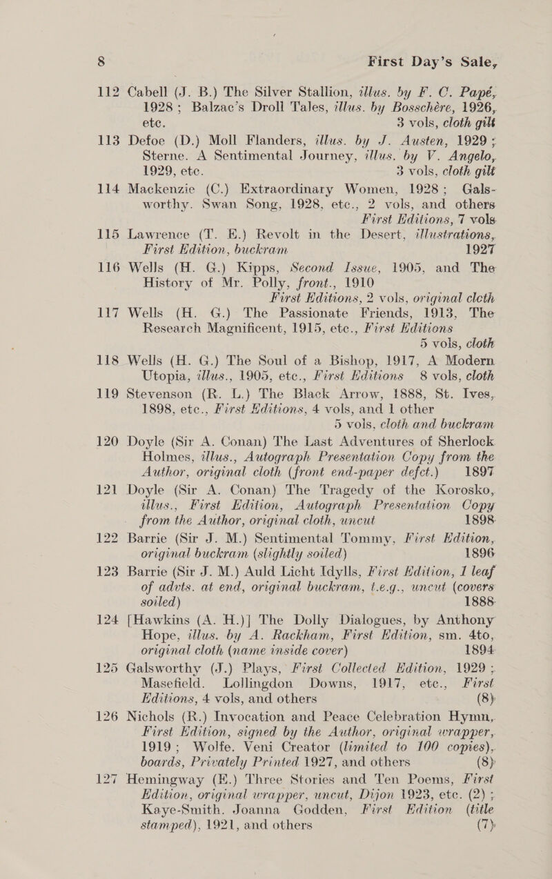 1928 ; Balzac’s Droll Tales, illus. by Bosschére, 1926, ete. 3 vols, cloth gilt Defoe (D.) Moll Flanders, illus. by J. Austen, 1929; Sterne. A Sentimental Journey, illus. by V. Angelo, 1929, ete. 3 vols, cloth gilt Mackenzie (C.) Extraordinary Women, 1928; Gals- worthy. Swan Song, 1928, etc., 2 vols, and others First Kditions, 7 vols Lawrence (T. E.) Revolt in the Desert, illustrations, First Edition, buckram 1927 Wells (H. G.) Kipps, Second Issue, 1905, and The History of Mr. Polly, front., 1910 First Hditions, 2 vols, original cleth Wells (H. G.) The Passionate Friends, 1913, The Research Magnificent, 1915, ete., First Hditions 5 vols, cloth Wells (H. G.) The Soul of a Bishop, 1917, A Modern Utopia, zllus., 1905, ete., First Editions 8 vols, cloth Stevenson (R. L.) The Black Arrow, 1888, St. Ives, 1898, ete., First Hditions, 4 vols, and 1 other 5 vols, cloth and buckram Doyle (Sir A. Conan) The Last Adventures of Sherlock Holmes, illus., Autograph Presentation Copy from the Author, original cloth (front end-paper defect.) 1897 Doyle (Sir A. Conan) The Tragedy of the Korosko, illus., First Edition, Autograph Presentation Copy from the Author, original cloth, uncut 1898 Barrie (Sir J. M.) Sentimental Tommy, First Edition, original buckram (slightly soiled) 1896 Barrie (Sir J. M.) Auld Licht Idylls, First Hdition, I leaf of advts. at end, original buckram, t.e.g., uncut (covers soiled) 1888: [Hawkins (A. H.)| The Dolly Dialogues, by Anthony Hope, tllus. by A. Rackham, First Edition, sm. 4to,. original cloth (name inside cover) 1894 Masefield. Lollingdon Downs, 1917, etc., Fursé Editions, 4 vols, and others (8) First Edition, signed by the Author, original wrapper, 1919; Wolfe. Veni Creator (limited to 100 copies), boards, Privately Printed 1927, and others (8) Hemingway (E.) Three Stories and Ten Poems, first Edition, original wrapper, uncut, Dijon 1923, etc. (2) ; Kaye-Smith. Joanna Godden, First Edition (tile stamped), 1921, and others (7)