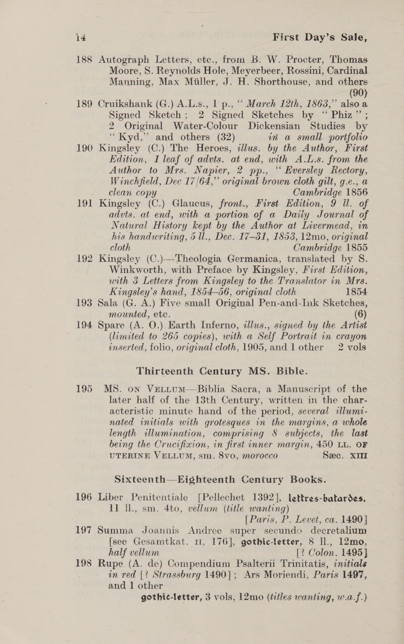 188 Autograph Letters, etc., from B. W. Procter, Thomas Moore, 8. Reynolds Hole, Meyerbeer, Rossini, Cardinal Manning, Max Miller, J. H. Shorthouse, and others (90) 189 Cruikshank (G.) A.L.s., 1 p., ““ March 12th, 1863,” also a Signed Sketch; 2 Signed Sketches by “ Phiz”’ ; 2 Original Water-Colour Dickensian Studies by “Kydd,” and others (32) mw a small portfolio 190 Kingsley (C.) The Heroes, illus. by the Author, First Edition, I leaf of advts. at end, with A.L.s. from the Author to Mrs. Napier, 2 pp., “ Hversley Rectory, Winchfield, Dec 17/64,” original brown cloth gilt, g.e., a clean copy Cambridge 1856 191 Kingsley (C.) Glaucus, front., First Hdition, 9 Ul. of advts. at end, with a portion of a Daily Journal of Natural History kept by the Author at Livermead, in his handwriting, o u., Dec. 17-31, 1853, 12mo, original cloth Cambridge 1855 192 Kingsley (C.)—Theologia Germanica, translated by S. Winkworth, with Preface by Kingsley, First Edition, with 3 Letters from Kingsley to the Translator in Mrs. Kingsley’s hand, 1854-56, original cloth 1854 193 Sala (G. A.) Five small Original Pen-and-Ink Sketches, mounted, etc. (6) 194 Spare (A. O.) Earth Inferno, illus., signed by the Artist (limited to 265 copies), with a Seif Portrait in crayon enserted, folio, original cloth, 1905, and | other 2 vols Thirteenth Century MS. Bible. 195 MS. on VextLuM—Biblia Sacra, a Manuscript of the later half of the 13th Century, written in the char- acteristic minute hand of the period, several alumi- nated initials with grotesques in the margins, a whole length illumination, comprising 8§ subjects, the last being the Crucifixion, in first inner margin, 450 LL. OF UTERINE VELLUM, sm. 8vo, morocco Seec. XIII Sixteenth—Eighteenth Century Books. 196 Liber Penitentiale [Pellechet 1392], lettres-batardes, 11 Il., sm. 4to, vellum (title wanting) | Paris, P. Levet, ca. 1490} 197 Summa Joannis Andree super secundo decretalium {see Gesamtkat. 1, 176], gothic-letter, 8 ll., 12mo, half vellum [? Colon. 1495] 198 Rupe (A. de) Compendium Psalterii Trinitatis, initials mm red |? Strassburg 1490]; Ars Moriendi, Paris 1497, and 1 other : gothic-letter, 3 vols, 12mo (tiles wanting, w.a.f.}
