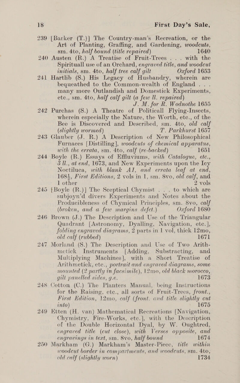 239 240 241 242 246 249 First Day’s Sale, [Barker (T.)] The Country-man’s Recreation, or the Art of Planting, Graffing, and Gardening, woodcuts, sm. 4to0, half bound (title repaired) 1640 Austen (R.) A Treatise of Fruit-Trees . . . with the Spirituall use of an Orchard, engraved title, and woodcut initials, sm. 4to, half tree calf gilt Oxford 1653 Hartlib (S.) His Legacy of Husbandry, wherein are bequeathed to the Common-wealth of England .. . many more Outlandish and Domestick Experiments, etc., sm. 4to, half calf gilt (a few ll. repaired) J. M. for R. Wodnothe 1655 Purchas (8.) A Theatre of Political! Flying-Insects, wherein especially the Nature, the Worth, etc., of the Bee is Discovered and Described, sm. 4to, old calf (slightly wormed) T. Parkhurst 1657 xlauber (J. R.) A Description of New Philosophical Furnaces [Distilling], woodcuts of chemical apparatus, with the errata, sm. 4to, calf (re-backed) 1651 Boyle (R.) Essays of Effluviums, with Catalogue, etc., 3 Il, at end, 1673, and New Experiments upon the Icy Noctiluca, with blank Al, and errata leaf at end, 1681, First Editions, 2 vols in 1, sm. 8vo, old calf, and 1 other 2 vols {Boyle (R.)] The Sceptical Chymist . . . to which are subjoyn’d divers Experiments and Notes about the Producibleness of Chymical Principles, sm. 8vo, calf (broken, and a few margins defect.) Oxford 1680 Brown (J.) The Description and Use of the Triangular Quadrant [Astronomy, Dyalling, Navigation, ete. ], folding engraved diagrams, 2 parts in 1 vol, thick 12mo, ald calf (rubbed) 1671 Morland (S.) The Description and Use of Two Arith- metick Instruments [Adding, Substracting, and Multiplying Machines], with a Short Treatise of Arithmetick, etc., portrait and engraved diagrams, some mounted (2 partly in facsimile), 12mo, old black morocco, guilt panelled sides, g.e. 1673 Cotton (C.) The Planters Manual, being Instructions for the Raising, etc., all sorts of Fruit-Trees, front., First Edition, 12mo, calf (front. and title slightly cut into) 1675 Ktten (H. van) Mathematical Recreations | Navigation, Chymistry, Fire-Works, etc.], with the Description of the Double Horizontal Dyal, by W. Oughtred, engraved title (cut close), with Verses opposite, and engravings in text, sm. 8vo, half bound 1674 Markham (G.) Markham’s Master-Piece, title within woodcut border in compartments, and woodcuts, sm. 4to, old calf (slightly worn) | 1734