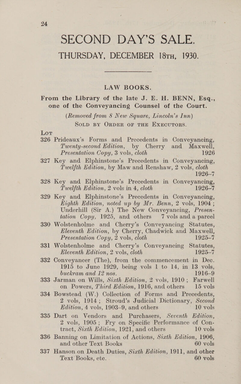 SECOND DAYS SALE. THURSDAY, DECEMBER 18ru, 1930. LAW BOOKS. From the Library of the late J. E. H. BENN, Esq., one of the Conveyancing Counsel of the Court. (Removed from &amp; New Square, Lincoln’s Inn) SOLD BY ORDER OF THE EXECUTORS. Lor 326 Prideaux’s Forms and Precedents in Conveyancing, Twenty-second Hdition, by Cherry and Maxwell, Presentation Copy, 3 vols, cloth 1926 327 Key and Elphinstone’s Precedents in Conveyancing, Twelfth Edition, by Maw and Renshaw, 2 vols, cloth 1926-7 328 Key and Elphinstone’s Precedents in Conveyancing, Twelfth Edition, 2 vols in 4, cloth 1926-7 329 Key and Elphinstone’s Precedents in Conveyancing, Highth Hdition, noted up by Mr. Benn, 2 vols, 1904 ; Underhill (Sir A.) The New Conveyancing, Presen- tation Copy, 1925, and others 7 vols and a parcel 330 Wolstenholme and Cherry’s Conveyancing Statutes, Eleventh Edition, by Cherry, Chadwick and Maxwell, Presentation Copy, 2 vols, cloth 1925-7 331 Wolstenholme and Cherry’s Conveyancing Statutes, Eleventh Edition, 2 vols, cloth 1925-7 332 Conveyancer (The), from the commencement in Dec. 1915 to June 1929, being vols 1 to 14, in 138 vols, buckram and 12 nos. 1916-9 333 Jarman on Wills, Sixth Hdition, 2 vols, 1910; Farwell on Powers, Third Edition, 1916, and others 15 vols 334 Bowstead (W.) Collection of Forms and Precedents, 2 vols, 1914; Stroud’s Judicial Dictionary, Second Edition, 4 vols, 1903-9, and others 10 vols 335 Dart on Vendors and Purchasers, Seventh Hdition, 2 vols, 1905; Fry on Specific Performance of Con- tract, Sixth Edition, 1921, and others 10 vols 336 Banning on Limitation of Actions, Sixth Hdition, 1906, and other Text Books 60 vols 337 Hanson on Death Duties, Sixth Hdition, 1911, and other Text Books, ete. 60 vols