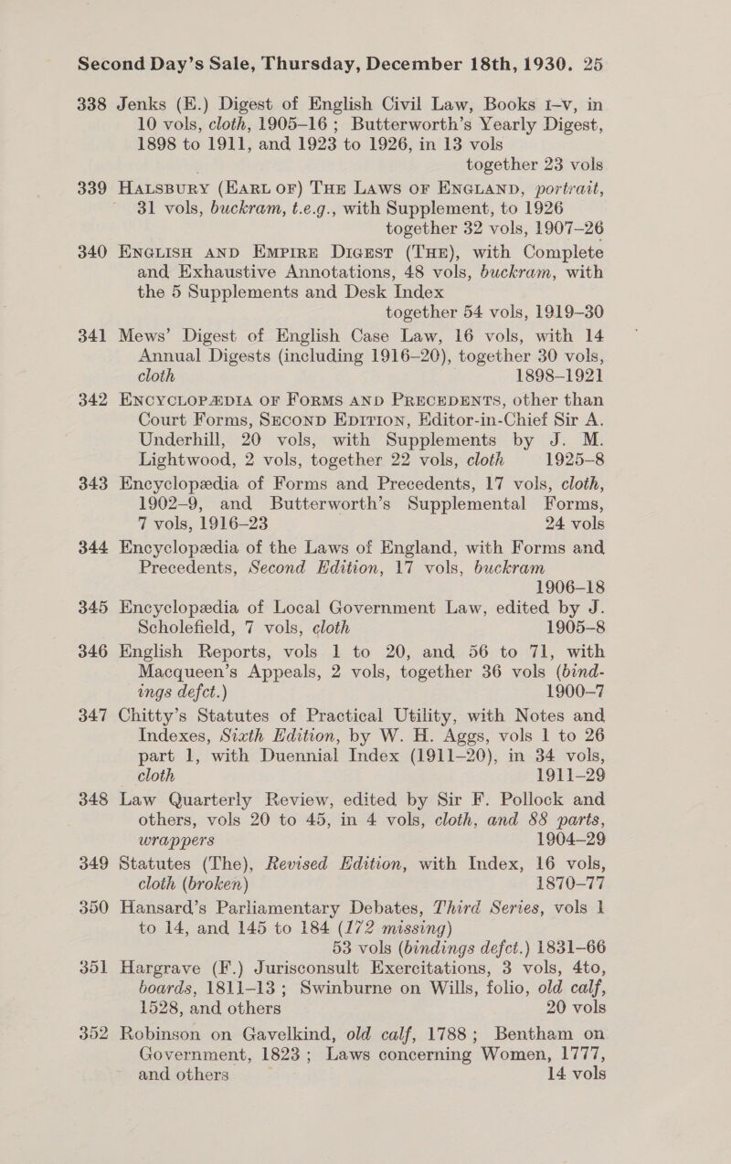 339 340 34] 342 343 344 do2 10 vols, cloth, 1905-16 ; Butterworth’s Yearly Digest, 1898 to 1911, and 1923 to 1926, in 13 vols | together 23 vols HausBurRy (HARL OF) THE Laws or ENGLAND, portrait, 31 vols, buckram, t.e.g., with Supplement, to 1926 together 32 vols, 1907-26 ENGLISH AND Emprre Dicsst (THE), with Complete and Exhaustive Annotations, 48 vols, buckram, with the 5 Supplements and Desk Index together 54 vols, 1919-30 Mews’ Digest of English Case Law, 16 vols, with 14 Annual Digests (including 1916-20), together 30 vols, cloth ) 1898-1921 ENCYCLOPZDIA OF FoRMS AND PRECEDENTS, other than Court Forms, Szeconp Epition, Editor-in-Chief Sir A. Underhill, 20 vols, with Supplements by J. M. Lightwood, 2 vols, together 22 vols, cloth 1925-8 Encyclopedia of Forms and Precedents, 17 vols, cloth, 1902-9, and Butterworth’s Supplemental Forms, 7 vols, 1916-23 24 vols Encyclopeedia of the Laws of England, with Forms and Precedents, Second Edition, 17 vols, buckram 1906-18 Encyclopedia of Local Government Law, edited by J. Scholefield, 7 vols, cloth 1905-8 English Reports, vols 1 to 20, and 56 to 71, with Macqueen’s Appeals, 2 vols, together 36 vols (bind- ings defct.) 1900-7 Chitty’s Statutes of Practical Utility, with Notes and Indexes, Sixth Edition, by W. H. Aggs, vols 1 to 26 part 1, with Duennial Index (1911-20), in 34 vols, cloth 1911-29 Law Quarterly Review, edited by Sir F. Pollock and others, vols 20 to 45, in 4 vols, cloth, and 88 parts, wrappers 1904-29 Statutes (The), Revised Edition, with Index, 16 vols, cloth (broken) 1870-77 Hansard’s Parliamentary Debates, Third Series, vols 1 to 14, and 145 to 184 (172 missing) 53 vols (bindings defct.) 1831-66 Hargrave (F.) Jurisconsult Exercitations, 3 vols, 4to, boards, 1811-13; Swinburne on Wills, folio, old calf, 1528, and others 20 vols Robinson on Gavelkind, old calf, 1788; Bentham on Government, 1823; Laws concerning Women, 1777, and others 14. vols