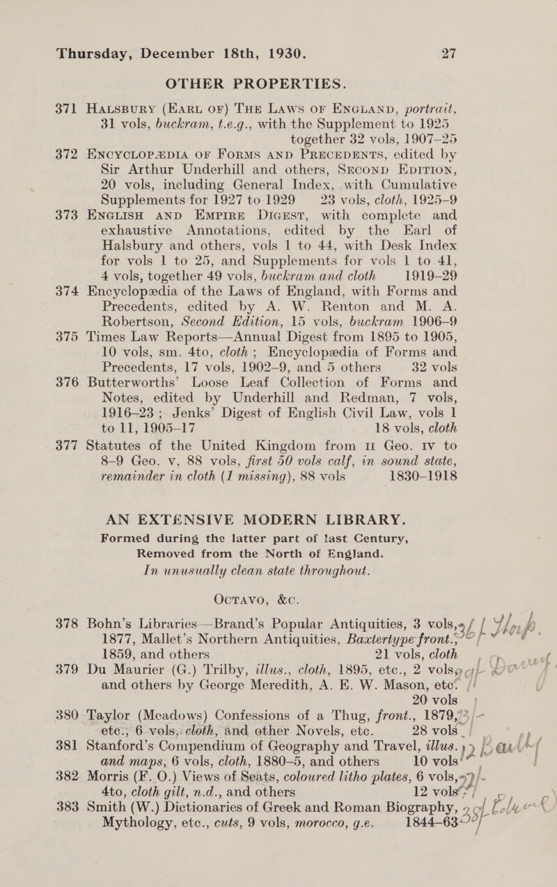 OTHER PROPERTIES. 371 Hawuspury (Haru or) THE LAws or ENGLAND, portrait, 31 vols, buckram, t.e.g., with the Supplement to 1925 together 32 vols, 1907-25 372 ENCYCLOP4:DIA OF FORMS AND PRECEDENTS, edited by Sir Arthur Underhill and others, Szconp Epririon, 20 vols, including General Index, with Cumulative Supplements for 1927 to 1929 23 vols, cloth, 1925-9 373 ENGLISH AND Empire Dicest, with complete and exhaustive Annotations, edited by the Earl of Halsbury and others, vols | to 44, with Desk Index for vols 1 to 25, and Supplements for vols 1 to 41, 4 vols, together 49 vols, buckram and cloth 1919-29 374 Encyclopxdia of the Laws of England, with Forms and Precedents, edited by A. W. Renton and M. A. Robertson, Second Edition, 15 vols, buckram 1906-9 375 Times Law Reports—Annual Digest from 1895 to 1905, 10 vols, sm. 4to, cloth ; ey Chay a) of Forms and Precedents, Li vols, 1902- 9, and 5 others 32 vols 376 Butterworths’ Loose Leaf Collection of Forms and Notes, edited by Underhill and Redman, 7 vols, 1916-23 ; Jenks’ Digest of English Civil Law, vols 1 to 11, 1905-17 18 vols, cloth 377 Statutes of the United Kingdom from 11 Geo. rv to 8-9 Geo. v, 88 vols, first 50 vols calf, in sound state, remainder in cloth (I missing), 88 vols 1830-1918 AN EXTENSIVE MODERN LIBRARY. Formed during the latter part of last Century, Removed from the North of England. In unusually clean state throughout. Octavo, &amp;c. 378 Bohn’s Libraries—-Brand’s Popular Antiquities, 3 vols, 3f f he 4 / 8 &amp; 1877, Mallet’s Northern Antiquities, Baxtertype front.; i 1859, and others 21 vols, cloth Gis toa 379 Du Maurier (G.) Trilby, illus., cloth, 1895, etc., 2 volsg yj} Oe and others by George Meredith, A.E. W. Mason, ete? // 20 vols — 380 ‘Taylor (Meadows) Confessions of a Thug, front., 1879,’% etc., 6 -vols;: cloth, and other Novels, ete. 28 vols” ; 381 Stanford’s Compendium of Geography and Travel, illus. py ak Lat and maps, 6 vols, cloth, 1880-5, and others 10 vols 382. Morris (F. O.) Views of Seats, coloured litho plates, 6 vols, 4to, cloth gilt, n.d., and others 12 vols’: AL} os 383 Smith (W (W.) Dictionaries of Greek and Roman Biography, 29 LE Eh ork Mythology, ete., cuts, 9 vols, morocco, g.e. 1844-632 / f
