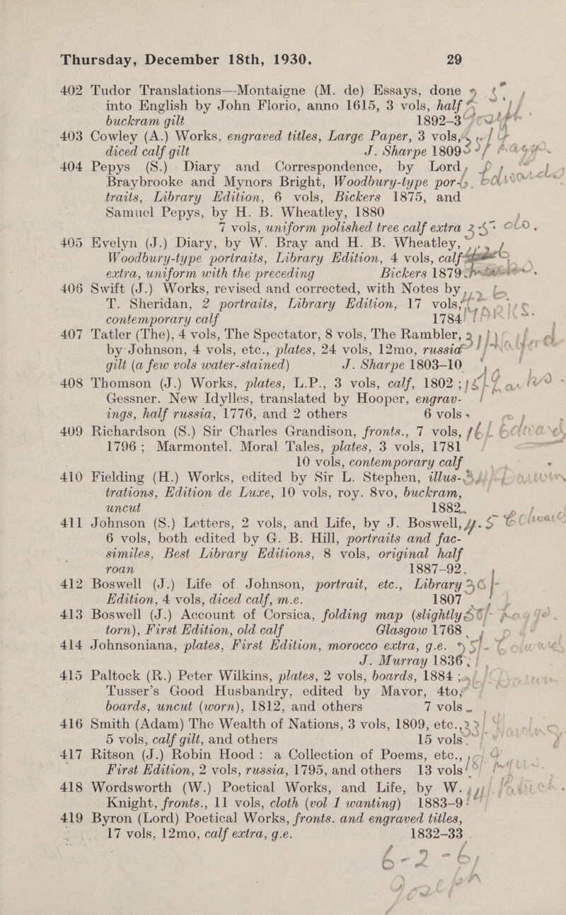 402 Tudor Translations—-Montaigne (M. de) Essays, done » ps into English by John Florio, anno 1615, 3 vols, half % 4 ee _ buckram gilt 1892-3 te 403 Cowley (A.) Works, engraved titles, Large Paper, 3 vols, Ay) of ya | diced calf gilt J. Sharpe 1809+ “f 404 Pepys (S.) Diary and Correspondence, by Lord, /£ ; ae Braybrooke and Mynors Bright, Woodbury-type port», > traits, Library Hdition, 6 vols, Bickers 1875, and Samuel Pepys, by H. B. Wheatley, 1880 } 7 vols, uniform polished tree calf extra 3 <o 405 Evelyn (J.) Diary, by W. Bray and H. B. Wheatley, py Woodbury-type portraits, Library Edition, 4 vols, calf ™ ) extra, uniform with the preceding Bickers 1879 pS? . 406 Switt de ) Works, revised and corrected, with Notes wee T. Sheridan, 2 portracts, Iibrary Hdition, 17 volsf. contemporary calf 1784!” 407 Tatler (The), 4 vols, The Spectator, 8 vols, The Rambler by Johnson, 4 vols, etc., plates, 24 vols, 12mo, russia™ */~ gilt (a few vols water- stained) oe Sharpe 1803- 10 : - 408 Thomson (J.) Works, plates, L.P., 3 vols, calf, 1802 ;) SEL Y Gessner. New Idylles, translated by Hooper, engrav- ings, half russia, 1776, and 2 others 6 vols + 409 Richardson (8.) Sir Charles Grandison, fronts., 7 vols, bh 1796 ; Marmontel. Moral Tales, plates, 3 vols, 1781 . 10 vols, contemporary calf oe 410 Fielding (H.) Works, edited by Sir it Stephen, illus-Ag//-/ trations, Lidition de Luxe, 10 vols, roy. 8vo, buckram, uncut 1882. 411 Johnson (8.) Letters, 2 vols, and Life, by J. Boswell, y. oe 6 6 vols, both edited by G. B. Hill, portraits and fac- similes, Best Library Editions, 8 vols, original half 3 sf 2 ott Be \ ®  roan 1887-92. 412 Boswell (J.) Life of Johnson, portrait, ete., Library 36 if Edition, 4 vols, diced calf, m.e. 1807 7 413 Boswell (J.) Account of Corsica, he map (slightly 5€ torn), First Edition, old calf | Glasgow 1768 . 414 Johnsoniana, plates, First Edition, morocco extra, g.e. »5 Je Murray 1836, 415 Paltock (R.) Peter Wilkins, plates, 2 vols, boards, 1884 3 Tusser’s Good Husbandry, edited by Maver, Ato? es boards, uncut (worn), 1812, and others i MOls 416 Smith (Adam) The Wealth of Nations, 3 vols, 1809, etc. 12 2} 4 5 vols, calf gilt, and others 15 vols*™} * 417 Ritson (J. ) Robin Hood: a Collection of Poems, etc.,, ¢ .. First Edition, 2 vols, russia, 1795, and others 13 “ola O} ( | | 418 Wordsworth (W.) Poetical Works, and Life, by W.., Wy Knight, fronts., 11 vols, cloth (vol 1 wanting) 1883-9: 419 Byron (Lord) Poetical Works, fronts. and engraved titles, . 17 vols, 12mo, calf extra, g.e. 1832-33. eo @ Oo” « a a