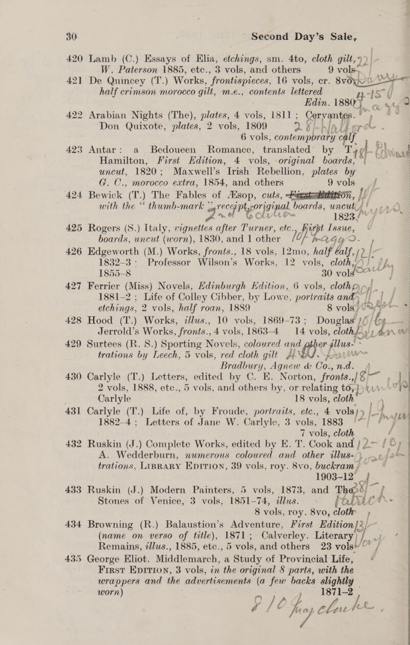 420 Lamb (C.) Essays of Elia, Actes sm. 4to, cloth gilt, 9) W. Paterson 1885, etc., 3 vols, and others 9 vols. ie 421 De Quincey (T.) Works, “frontispieces, 16 vols, cr. 8vdyvuZ> half crimson morocco gilt, m.e., contents lettered ys | Hf Edin. 1880) sd e) 422 Arabian Nights (The), plates, 4 ol, 1811; Cervantes. 5 Don Quixote, plates, 2 vols, 1809 2 Oi-niAtiore - 6 vols, vonteni pron y calf ; 423 Antar: a Bedoueen Romance, translated’ by Tid-§ an pad Hamilton, First Hdition, 4 vols, original boards, “- uncut, 1820; Maxwell’s Irish Repelion, plates by   G. C., morocco extra, 1854, and others 9 vols. 424 Bewick (T.) The Fables of Alsop, cuts, emstealiebinton, |: ! | with the “ thumb-mark srecaiptyoriginal | aad. uncut! ran) OULU 1823./ 425 Rogers (S.) Italy, vignettes after Turner, etc., Hurbt LSE boards, uncut (worn), 1830, and 1 other 1h AGL / 426 Edgeworth (M.) Works, fronts., 18 vols, 12mo, half fy 2 I, 1832-3: Professor Wilson’s Works, 12 ae cloth, 1855-8 30 vold 427 Ferrier (Miss) Novels, Edinburgh Kdition, 6 vols, clothe, ) 1881-2 ; Life of Colley Cibber, by Lowe, portraits and i) j etchings, 2 vols, half roan, 1889 8 vols.’ leat 428 Hood (T.) Works, illus., 10 vols, 1869-73 : Douglad )¢ “0. a Jerrold’s Works, fronts., 4 vols, 1863-4 14 vols, cloths» An OF 429 Surtees (R. 8.) Sporting Novels, coloured ne er wea trations by Leech, 5 vols, red cloth gilt PRO. ou - Bradbury, Agnew &amp; Co., n. a 4 8 vols, roy. 8vo, clotir 434 Browning (R.) Balaustion’s Adventure, Porst rie (name on verso of title), 1871; Calverley. Literary) / Remains, tllus., 1885, etc., 5 vols, and others 23 vols’~ . 435 George Eliot. Middlemarch, a Study of Provincial Life, “ First Eprrion, 3 vols, in the original 8 parts, with the wrappers and the adverti sements (a few backs slightly — worn) yl 1871-2 , e o /O$ fuey choutk fog C 7 430 Carlyle (T.) Letters, edited by C. E. Norton, fronts. 1 bl I 2 vols, 1888, etc., 5 vols, and others by, or relating to, })(.\\ ' Lv} } Carlyle 18 vols, cloth | | 431 Carlyle (T.) Life of, by Froude, portraits, etc., 4 vols)» 4 77), 1882-4; Letters of Jane W. Carlyle, 3 vols, 1883 '7} /~ V7 | 7 vols, cloth a 432 Ruskin (J.) Complete Works, edited by E. r. Cook and )2— / 8) | A. Wedderburn, numerous coloured and other ‘Musa. bs ef! trations, LIBRARY EDITION, 39 vols, roy. 8vo, buckram,; ~_ | 1903- 12° {— = 433 Ruskin (J.) Modern Painters, 5 vols, 1873, and Pet) &amp; : Stones of Venice, 3 vols, 1851-74, tllus. - fan | 