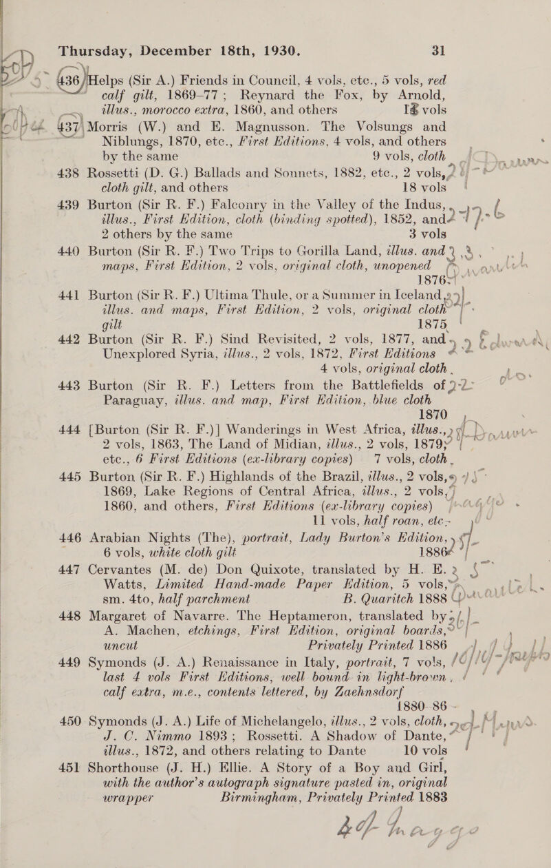  calf vat 1869-77 ; Reynard the Fox, by Arnold, . tllus., morocco oe 1860, and others 1% vols 437) ‘Morris (W.) and E. Magnusson. The Volsungs and Niblungs, 1870, etc., First Hditions, 4 vols, and others by the same 9 vols, cloth cloth gilt, and others 18 vols 439 Burton (Sir R. F.) Falconry in the Valley of the Indus, illus., First Hdition, cloth (binding spotted), 1852, anda “ 7,.6 2 others by the same 3 vols : 440 Burton (Sir R. F.) Two Trips to Gorilla Land, tllus. and) .% 1A 18762): 441 Burton (Sir R. F.) Ultima Thule, or a Summer in Iceland 9° i illus. and maps, First Edition, 2 vols, original cloth ae gilt 1875, Unexplored Syria, iilus., 2 vols, 1872, First Hdittons #°° ~ 4 vols, original cloth . 443 Burton (Sir R. F.) Letters from the Battlefields of 2-22 Paraguay, illus. and map, First Hdition, blue cloth 1870 ‘a 2 vols, 1863, The Land of Midian, illus., 2 vols, 1879)’ etc., 6 First Editions (ex-library copies) 7 vols, oh 445 Burton (Sir R. F.) Highlands of the Brazil, ilus., 2 vols,« IS 1869, Lake Regions of Central Africa, illus., 2 vols,“ 1860, and others, First Hditions (ex-library copies) | | 11 vols, half roan, etc) ' 446 Arabian Nights (The), portrait, Lady Burton’s Kdition, 7 . 6 vols, white cloth gilt 18862 ae 447 Cervantes (M. de) Don Quixote, translated by H. E. 2 = Watts, Limited Hand-made Paper Hdition, 5 vols,” sm. 4to, half parchment B. Quaritch 1888 ¢ (ys 448 Margaret of Navarre. The Heptameron, translated by o/ . Bs A. Machen, etchings, First Edition, original boards,» ~ | uncut Privately Printed 1886 hy /. 449 Symonds (J. A.) Renaissance in Italy, portrait, 7 vols, /C; U; last 4 vols First Editions, well bound in light-brown , ¢ calf eatra, m.e., contents lettered, by Zaehnsdorf {880--86 - J. C. Nimmo 1893; Rossetti. A Shadow of Danis, On Ses wllus., 1872, and others relating to Dante 10 vols 451 Shorthouse (J. H.) Ellie. A Story of a Boy and Girl, with the author’s autograph signature pasted in, original wrapper Birmingham, — Printed 1883 
