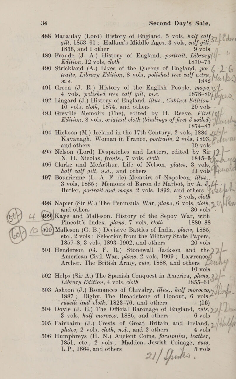 ones 488 Macaulay (Lord) History of England, 5 vols, half calf 2. | E P hae gilt, 1853-61 ; Hallam’s Middle Ages, 3 vols, calf gilt, Up a 1856, and 1 other 9 vols 489 Froude (J. A.) History of England, portrait, Library! ¢ Edition, 12 vols, cloth 1870-75 | 490 Strickland (A.) Lives of the Queens of England, por- y 26 traits, Library Edition, 8 vols, polished tree calf extra, “ My, he m.€é. . 1gg9! nA 491 Green (J. R.) History of the English People, maps,zy/_ 4 vols, polished tree calf gilt, m.e. 1878— 80%) Hep 492 Lingard (J.) History of England, tllus., Cabinet Hdition,' ss <3 10 vols, cloth, 1874, and others 20 vols -— 493 Greville Memoirs (The), edited by H. Reeve, Hirst 1 gt} Edition, 8 vols, original cloth (bindings of first 3 soiled) « 1874-87 ° , 494 Hickson (M.) Ireland in the 17th Century, 2 vols, 1884 yt Kavanagh. Woman in France, portraits, 2 vols, 1893, ¥ iz and others 10 vols” 495 Nelson (Lord) Despatches and Letters, edited by Sir | 2 se N. H. Nicolas, fronts., 7 vols, cloth 1845-64, A. en 496 Clarke and McArthur. Life of Nelson, plates, 3 vols,, Ne : half calf gilt, n.d., and others 11 vols“ A: Wout 497 Bourrienne (L. A. F. de) Memoirs of Napoleon, illus., * 3 vols, 1885; Memoirs of Baron de Marbot, by A. J, U., Butler, portrait and maps, 2 vols, 1892, and others “28 lA 8 vols, cloth fi ) 498 Napier (Sir W.) The Peninsula War, plans, 6 vols, cloth ih AH a and others 30 vols* + 499 likays and Malleson. History of the Sepoy War, with —~ Pincott’s Index, plans, 7 vols, cloth 1880-88 fi? 500 )Malleson (G. B.) Decisive Battles of India, plans, 1885, ““ etc., 2 vols ; Selection from the Military State Papers, 1857-8, 3 vols. 1893-1902, and others 20 vols 501 Henderson (G. F. R.) Stonewall Jackson and the 2I- American Civil War, plans, 2 vols, 1909 ; Lawrences) ie Archer. The British Army, cuts, 1888, and others str 10 vols 502 Helps (Sir A.) The Spanish Conquest in America, plans, ? 22 Library Edition, 4 vols, cloth 1855— ae 503 Ashton (J.) Romances of Chivalry, illus., half morocco, 71d Lk. ap. 1887; Digby. The Broadstone of Honour, 6 vols, “russia and cloth, 1823-76, and others (16) a 504 Doyle (J. E.) The Official Baronage of England, cuts, p> p/- «a 3 vols, half morocco, 1886, and others 6 vols 7 van. 505 Fairbairn (J.) Crests of Great Britain and - Ireland, 9 }/ oda plates, 2 vols, cloth, n.d., and 2 others 4 vols”  506 Humphreys (H. N.) Ancient Coins, facsimiles, leather, 1851, etc., 2 vols; Madden. Jewish CompBe, cuts, L.P., 1864, and others ae vols A 2i/ Youle 4 oh