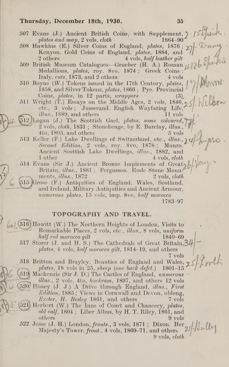 ry 507 Evans (J.) Ancient British Coins, with Supplement, 2 Nyt ‘j han Ae plates and map, 2 vols, cloth 1864-90 | 508 Hawkins (H.) Silver Coins of England, plates, 1876 ; ta aay | Kenyon. Gold Coins of England, plates, 1884, and 4] | 2 others 4 vols, half leather gilt ph” 509 British Museum Catalogues—Grueber (H. A.) Roman ,;}? abv vp Medallions, plates, roy. 8vo, 1874; Greek ries Thursday, December 18th, 1930. 35 ) | Italy, cuts, 1873, and 2 others 4vols _ 510 Boyne (W.) Tokens issued in the 17th Century, plaies, | )] ‘Mow EN? 1858, and Silver Tokens, plates, 1866 ; Pye. Provincial | /- Coins, plates, in 12 parts, wrappers ok ee 511 Wright (T.) Essays on the Middle Ages, 2 vols, 1846,» ah iI ber ote., 3 vols; Jusserand. English Wayfaring Life,” ; iis 1889, and others ll sok hy (f E Wel2) ‘Logan @ .) The Scottish Gael, plates, some nF J 3 vols, cloth, 1831 ; Stonehenge, by EK. Barclay, «llus. Ato, 1895, and others Bvols | Al 513 Keller (F.) Lake Dwellings of Switzerland, etc., illus., ei HAD . Second Edition, 2 vols, roy. 8vo, 1878; Munro. ( ° f Ancient Scottish Lake Dwellings, dlus., 1882, and 1 other 4 vols, cloth | -~ 514 Evans (Sir J.) Ancient Bronze Implements of Greaty py Wary; ~ /) Britain, ilus., 1881; Fergusson. Rude Stone Monu- \ - rm ments, illus., 1872 2 vols, cloth / ‘im [p15 Jarose (F.) Antiquities of England, Wales, Scotiand, — and Ireland, Military Antiquities and Ancient Armour, numerous plates, 15 vols, imp. 8vo, half morocco 1783-97    TOPOGRAPHY AND TRAVEL. \ } ¢ | (516) Howitt (W.) The Northern Heights of London, Visits to . “=~ Remarkable Places, 2 vols, ete., illus., 8 vols, uniform _, half red morocco gilt 1840-69 517 Storer (J. and H. 8.) The Cathedrals of Great Britain 3y)- plates, 4 vols, half morocco gilt, 1814-19, and others 7 vols 1) } 518 Britton and Bae Beauties of England and Wales, 95 hh 1 aryl. , go plates, 18 vols in 25, sheep (one back defect.) 1801- ae : > BY Mackenzie (Sir J. D.) The Castles of England, nwmerous ~ =, tllus., 2 vols, 4to, buckram, 1897, and others 12 ae yy (20) Hissey F J.) A Drive through England, dlus., Forst . Hdation, 1885; Views in Cornwall and Devon, oblong,  “<i Heeter, H. Besle: y 1861, and others 7 vols AGS G2) Herbert (W.) The Inns of Court and Chancery, plates, J old calf, 1804 ; Liber Albus, by H. T. Riley, 1861, and ; others 9 vols 522 Jesse (J. H.) London, fronts., 3 vols, 1871 ; Dixon. Her ue Majesty’s Tower, front., 4 vols, 1869-7 ie and others 2// Lf = hott Mm
