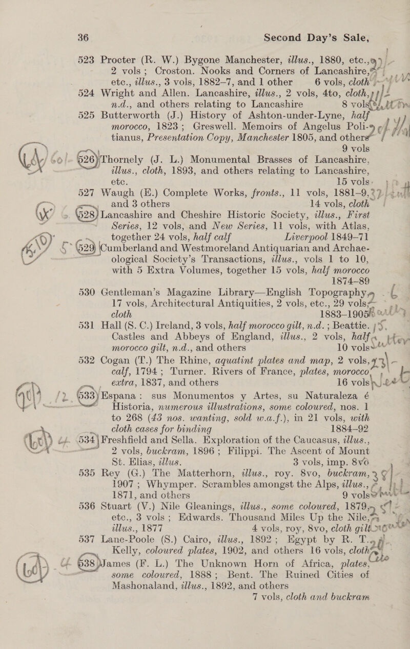  > 523 Procter (R. W.) Bygone Manchester, allus., 1880, etc., 2 vols; Croston. Nooks and oer of Tages tie TY. etc., illus., 3 vols, 1882-7, and 1 other 6 vols, ae : n.d., and others relating to Lancashire 8 vols. AG iy. 525 Butterworth (J.) History of Ashton-under-Lyne, half morocco, 1823; Greswell. Memoirs of Angelus Poli-9 ¢/ Wey tianus, Presentation Copy, Manchester 1805, and other?” yd 9 vols illus., cloth, 1893, and others relating to Lancashire, etc. 15 vols. EP 4 527 Waugh (H.) Complete Works, fronts., 11 vols, 1881-9,2) <m/) 28)Lancashire and Cheshire Historic Society, tlus., First Series, 12 vols, and New Series, 11 vols, with Atlas, together 24 vols, half calf Inverpool 1849-71 m., ological Society’s Transactions, illus., vols 1 to 10, with 5 Extra Volumes, together 15 vols, half morocce 1874-89 : 530 Gentleman’s Magazine Library—English Topography» - | 17 vols, Architectural Antiquities, 2 vols, etc., 29 vols* wo cloth 1883-19050? 531 Hall (S. C.) Ireland, 3 vols, half morocco gilt, a d.; Beattie. 1s. . Castles and Abbeys of England, illus., 2 vols, half « morocco gilt, n.d., and others 10 vols» 532 Cogan (T.) The Riise: aquatint plates and map, 2 vols, 23 I calf, 1794 ; Turner. Rivers of France, plates, morocco, , extra, 1837, and others 16 vols £ fe ter ere numerous illustrations, some coloured, nos. 1 to 268 (43 nos. wanting, sold w.a.f.), in 21 vols, with cloth cases for binding 1884-92 534 | Freshfield and Sella. Exploration of the Caucasus, dllus., w— 2 vols, buckram, 1896; Filippi. The Ascent of Mount St. Elian, illus. 3 vols, imp. 8vo 535 Rey (G.) The Matterhorn, illus., roy. 8vo, buckram, 1907 ; Whymper. Scrambles amongst the Alps, illus., } 1871, ‘and others 9 rolaorhes as 536 Stuart (V.) Nile Gleanings, illus., some coloured, 1879, 4) Ea etc., 3 vols; Edwards. None Miles Up che Niles “fe wlus., 1877 4 vols, roy, 8vo, cloth gil m6 we 537 Lane-Poole (S.) Cairo, illus., 1892; Egypt by RAD Kelly, coloured plates, 1902, and others 16 vols, clothe 24 g ts ; some coloured, 1888; Bent. The Ruined ies of Mashonaland, die 1892, and others 7 vols, cloth and buckram
