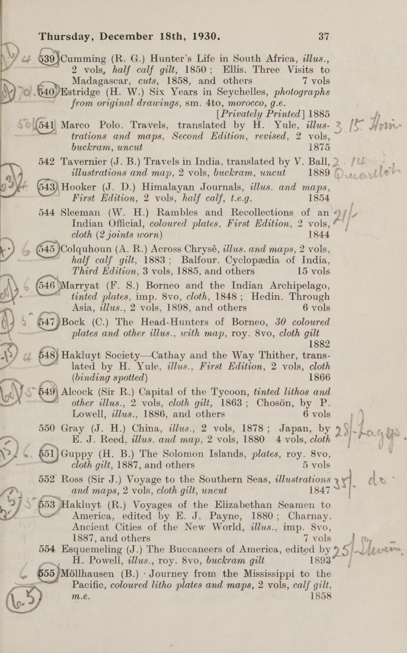 39}Cumming (R. G.) Hunter’s Life in South Africa, illus., 2 vols, half calf gilt, 1850; Ellis. Three Visits to Madagascar, cuts, 1858, and others 7 vols 4 Bis) E40) Estridge ( H. W.) Six Years in Seychelles, photographs from he drawings, sm. 4to, morocco, g.e. ie oe [Privately Printed] 1885 : MO] 541) Marco Polo. Travels, translated by H. Yule, dllus- 2 [e- Are trations and maps, Second Edition, revised, 2 vols,~  buckram, uncut 187 5 542 Tavernier (J. B.) Travels in India, translated by V. Ball, 2. /U- - , | illustrations and map, 2 vols, buckram, uncut 1889 fe ar hie™ 92) 643) Hooker (J. D.) Himalayan Journals, illus. and maps, | First Edition, 2 vols, half calf, t.e.g. 1854 544 Sleeman (W. H.) Rambles and Recollections of an ¢)/ L | Indian Official, colowred plates, First Edition, 2 vols, *' ; ie cloth (2 joints worn) 1844. t+) &amp; (45 Colquhoun (A. R.) Across Chrysé, illus. and maps, 2 vols, | half calf gilt, 1883; Balfour. Cyclopedia of India, Third Edition, 3 vols, 1885, and others 15 ae \Marryat (fF. 8.) Borneo and the Indian Archipelago, ~ tinted plates, imp. 8vo, cloth, 1848; Hedin. Through   a Asia, tllus., 2 vols, 1898, and others 6 vols (\4 > ” 647) Book (C.) The Head-Hunters of Borneo, 30 coloured on | plates and other illus., with map, roy. 8vo, cloth gilt 5 ‘) » 648} Hakluyt Society—Cathay and the Way Thither, trans- vas — lated by H. Yule, illus., First Edition, 2 vols, cloth “~~ re (binding spotted) 1866 _< ES 649) Alcock (Sir R.) Capital of the Tycoon, tinted lithos and A other illus., 2 vols, cloth gilt, 1863; Chosén, by P. Lowell, ‘ina 1886, and others 6 vols ) 550 Gray (J. H.) China, alus., 2 vols, 1878; Japan, by 23 5) a ty fae EN E. J. Reed, illus. and map, 2 vols, 1880 4 vols, cloth “Tp Aa Fi C 51 Guppy (H. B.) The Solomon Islands, plates, roy. 8vo, a ~ Cloth gilt, 1887, and others 5 vols 552 Ross (Sir J.) Voyage to the Southern Seas, illustrations kag d bd ° fF, and maps, 2 vols, cloth gilt, uncut 1847 F 34S : ” 653) Hakluyt (R.) Voyages of the Elizabethan Seamen to Le, \—_ America, edited by E. J. Payne, 1880; Charnay. Ancient Cities of the New World, iallus., imp. 8vo, 1887, and others 7 vols I ’ 554 Esquemeling (J.) The Buccaneers of America, edited by % ye 5}. Abe we a, H. Powell, tllus., roy. 8vo, buckram gilt 1893° a 655 /Méllhausen (By Rnclar from the Mississippi to the =< Pacific, coloured litho plates and maps, 2 vols, calf gilt, m.e. 1858 