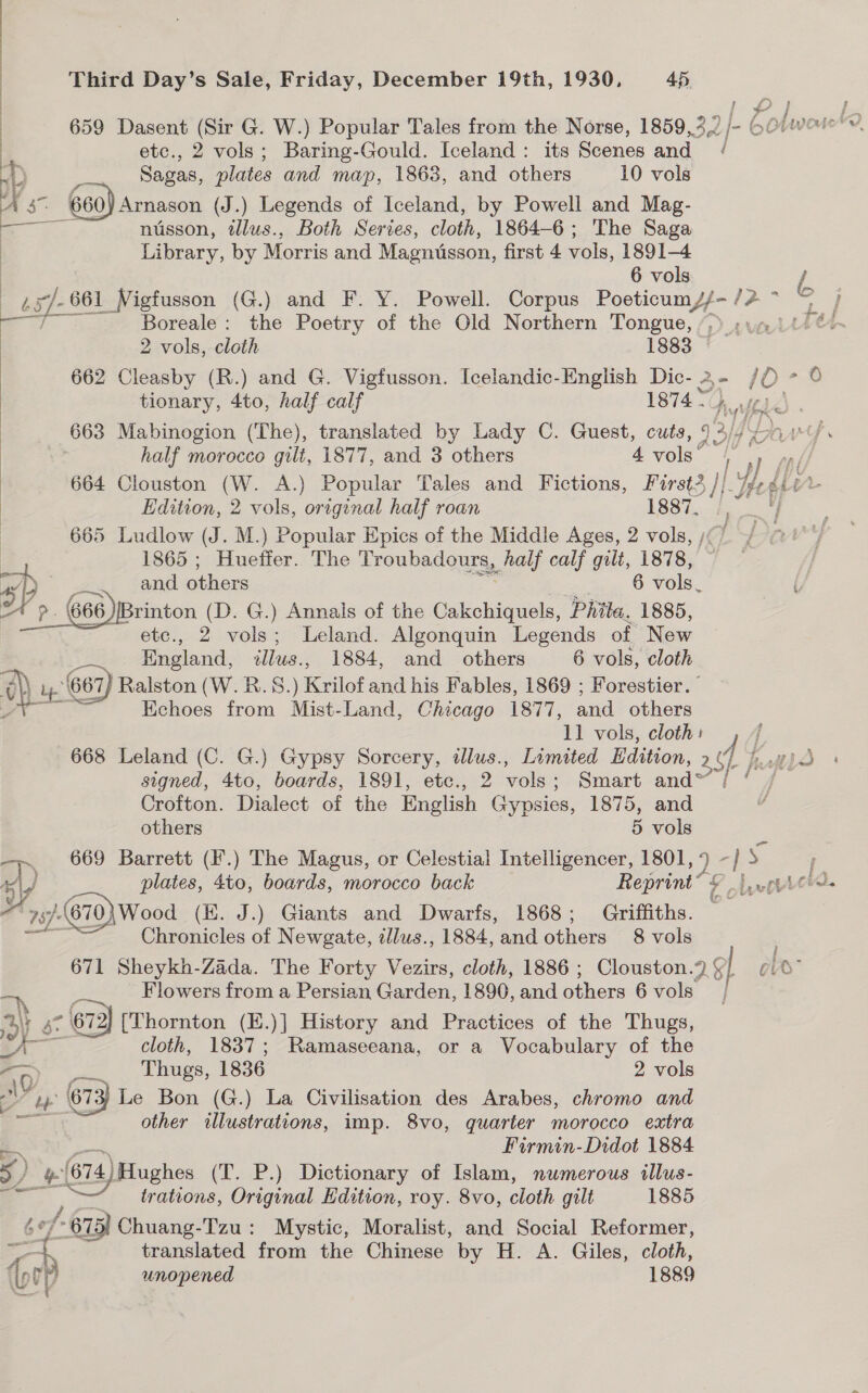 ) etc., 2 vols; Baring-Gould. Iceland: its Scenes and 4. Sagas, plates and map, 1863, and others 10 vols  nusson, tllus., Both Series, cloth, 1864-6; The Saga Library, by Morris and Magnusson, first 4 vols, 1891-4 6 vols Boreale : the Poetry of the Old Northern Tongue, 2 vols, cloth 1888 662 Cleasby (R.) and G. Vigtusson. Icelandic-English Dic- 2 - tionary, 4to, half calf 1874 hy Vis A. half morocco gilt, 1877, and 3 others 4 vols’ Edition, 2 vols, original half roan 1887. 665 Ludlow (J. M.) Popular Epics of the Middle Ages, 2 vols, , 1865 ; Huetfer. The Troubadours, half calf gilt, 1878, and others 6 vols. Brinton (D. G.) Annals of the Cakchiquels, Phila. 1885, etc., 2 vols; Leland. Algonquin Legends of New — England, illus., 1884, and others 6 vols, cloth Ay ) ay. (667 Ralston (W.R.S. \ Krilot and his Fables, 1869 ; Forestier.” Echoes from Mist-Land, Chicago 1877, and others   668 Leland (C. G.) Gypsy Sorcery, ilus., Limited Edition, 2 Crofton. Dialect of the English Gypsies, 1875, and others 5 vols ‘| x Chronicles of Newgate, zllws., 1884, and others 8 vols a Flowers from a Persian Cordon 1890, and ether 6 vols ays Ss - (67) [Thornton (E.)] History and Practices of the Thugs, A... cloth, 1837; Ramaseeana, or a Vocabulary of the GF Thugs, 1836 2 vols 2 =. ¥ a 673) Le Bon (G.) La Civilisation des Arabes, chromo and ay other illustrations, imp. 8vo, quarter morocco extra Firmin-Didot 1884 5) - (674) Hughes (T. P.) Dictionary of Islam, nwmerous illus- trations, Original Edition, roy. 8vo, cloth gilt 1885 6¢ f-61 375) Chuang-Tzu: Mystic, Moralist, and Social Reformer, — translated from the Chinese by H. A. Giles, cloth, ras unopened 1889 &amp; i”