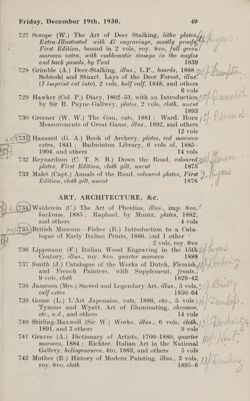 727 Scrope (W.) The Art of Deer Stalking, litho platee lp fp Extra-Illustrated with ih engravings, mostly proofs, First Edition, bound in 2 vols, roy. 8vo, full green! | morocco extra, with emblematic stamps in the angles | and back panels, by Tout 1839 | 728 Grimble (A.) Deer-Stalking, illus., L.P., boards, 1888 ;»¢ |. ~/',,. Sobieski and Stuart. Lays of the Deer Forest, illus? / **~ (1 imprint cut into), 2 vols, half calf, 1848, and others 6vols; 729 Hawker (Col. P.) Diary, 1802-53, with an Introduction’ by Sir R. Payne-Gallwey, plates, 2 vols, cloth, uncut | 1893 730 Greener (W. W.) The Gun, cuts, 1881; Ward. Horn } }) Measurements of Great Game, ill aS. 1892, and others. 12 vols 2487 /a3)) Hansard (G. AY) Book of Archery, plates, red morocco — extra, 1841; Badminton Library, 6 vols of, 1885-   yy) 1904, and others 14 vols; » = 732 Reynardson (C. T. 8. B.) Down the Road, coloured 2j/ y” 4 plates, First Edition, cloth gilt, uncut 1875 ' | 733 Malet (Capt.) Annals of the Road, coloured plates, First dst hfe Edition, cloth gilt, uncut 1876 ART, ARCHITECTURE, &amp;c. M4 ¢ A 734) Waldstein (C.) The Art of Pheidias, cllus., imp. 8vo,* 3 buckram, 1885; Raphael, by Muntz, plates, 1882, and others 4 vols ritish Museum—Fisher (R.) Introduction to a Cata- logue of Early Italian Prints, 1886, and 1 other ” 2 vols, roy. 8vo ba 736 Lippmann (F.) Italian Wood Engraving in the 15th AR hye Century, illus., roy. 8vo, quarter morocco 1888 A i 737 Smith (J.) Catalogue of the Works of Dutch, Flemish. Jd/ and French Painters, with Supplement, fronts.,   9 vols, cloth 1829-42 738 Jameson (Mrs.) Sacred and Legendary Art, allus., 5 vols, % calf extra 1850- 64° 739 Gonse (L.) L’Art Japonaise, cuts, 1886, etc., 5 vols sph Tymms and Wyatt. Art of Uluminating, chromos, — etc., n.d., and others 14 vols. , 740 Siinline. Mac vial (Sir W.) Works, dlus., 6 vols, cloth, } 2 i Ey 1891, and 3 others 9 vols iS 741 Graves (A.) Dictionary of Artists, 1760-1880, quarter if morocco, 1884; Richter. Italian “Art in the National Gallery, heliogravures, 4to, 1883, and others 5vols_, 742 Muther (R.) History of Modern Painting, illus., 3 vols, j2/. roy. 8vo, cloth 1895-6 ‘~/