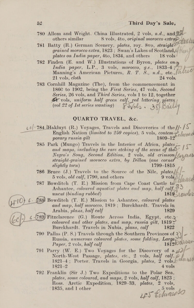 780 Allom and Wright. China Illustrated, 2 vols, n.d., and 9 others similar 8 vols, 4to, original morocco extra ttt ‘ SCL ‘i 781 Batty (R.) German Scenery, plates, roy. 8vo, straight; grained morocco extra, 1823 ; Swan’s Lakes of Scotland! Nou a plates on India paper, 4to, 1834, and others 18 vols: 782 Finden (E. and W.) Illustrations of Byron, plates on 9 India paper, L.P., 3 vols, morocco, g.e., 1833-4 3 Dh —_ Manning’s American Pictures, R. T. S., n.d., ete.,f/ae™ 21 vols, cloth 24 web 783 Cornhill Magazine (The), from the commencement in 186C to 1902, being the First ene 47 vols, Second Series, 26 vols, and Third Series, vols 1 to 12, together vols, wniform half green calf, Sed lettering Be f (vol 22 of Ist series wanting) ¥ oy fbr . 35}! als } QUARTO TRAVEL, &amp;c. ,0/' 784 [Hakluyt (R.) Voyages, Travels and Discoveries of the I}: 1S: aan English Nation (limited to 250 copies), 5 vols, contem-4 Led bya porary russia gilt 1809- 785 Park (Mungo) Travels in the Interior of Africa, plates ,— co and maps, including the rare etching of the scene of tho? , Negro’s Song, Second Edition, 2 vols, old crimson/ &amp; yp Aah straight-grained morocco extra, by Dillon (one vorner ae slightly torn) 1799-1815 ., 786 Bruce (J.) Travels to the Source of the Nile, plates Jj. / 5 vols, old calf, 1790, and others 9 volao. bli dit oil 787 Bowditch (T. E.) Mission from Cape Coast Castle na Ashantee, coloured aquatint plates and map, half calf, ¥ uncut (binding rubbed) 1819-) i ous Le» eS 10) 6. fsa Bowditch (T. E.) Mission to Ashantee, coloured plates and map, half morocco, 1819 ; Burckhardt. Travels in Arabia, plans, half calf 1829 (i f) ; % (789 Fitzclarence (G.) Route Across India, Egypt, ete. 2 Cy—- coloured and other plates, and map, russia gilt, 18195 Burckhardt. Travels in Nubia, plans, calf 1822) 790 Pallas (P. 8.) Travels through the Southern Provinces of ye Russia, numerous coloured plates, some folding, Large ~. . we Paper, 2 vols, half calf 18 Sob 791 Parry (W. E.) Two Voyages for the Discovery of a ut3{~ North-West Passage, plates, etc., 2 vols, half calf, of fo 1821-4; Porter. Travels in Georgia, plates, 2 2 vols,eC? ee 1821-2 4 vols 792 Franklin (Sir J.) Two Expeditions to the Polar Sea, plates, some coloured, and maps, 2 vols, half calf, 1823 ; Ross. Arctic Expedition, 1829-33, plates, 2 vols, 1835, and 1 other L 5 vols 1h 4 érfutié AO