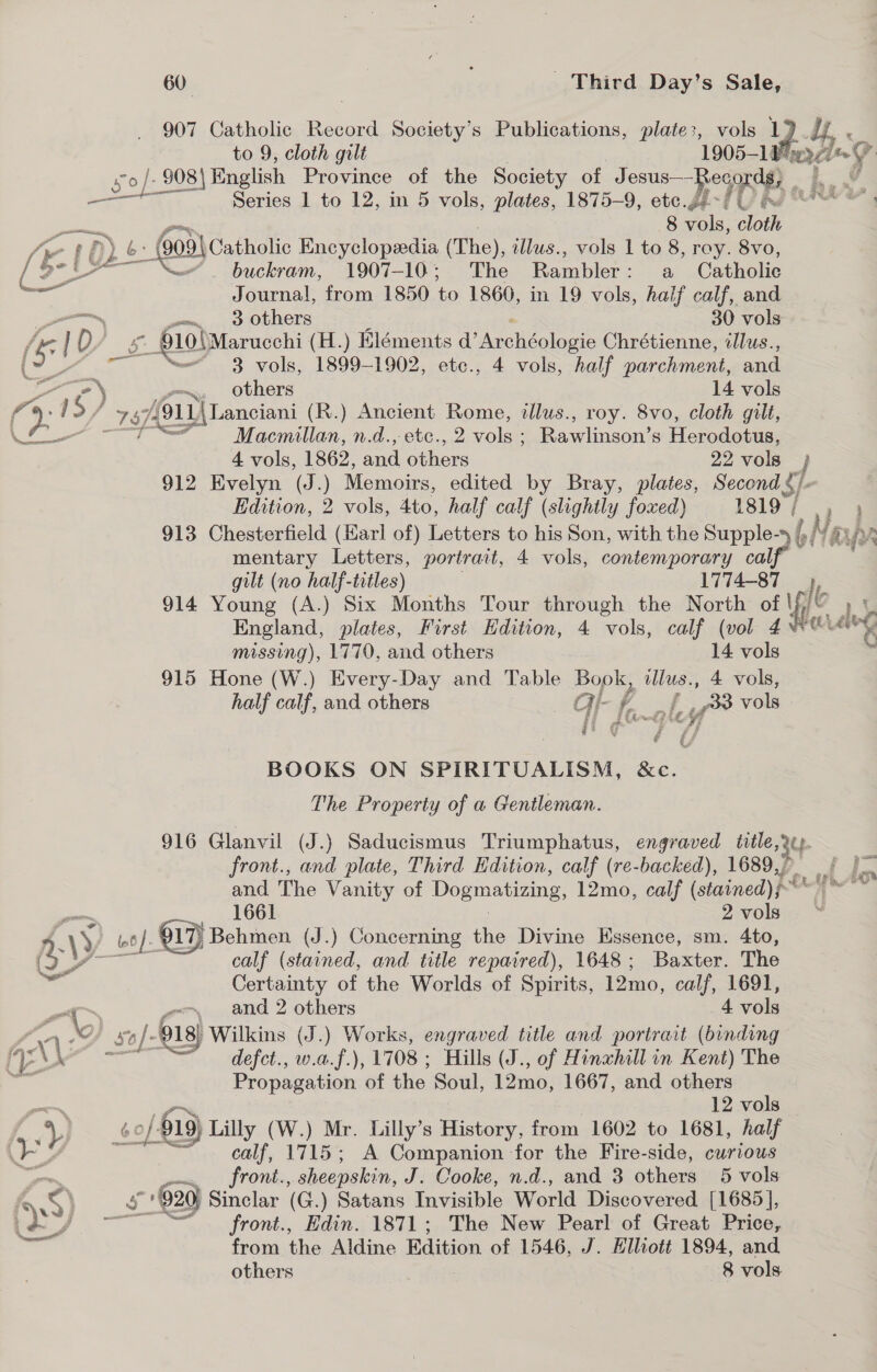 907 Catholic Record Society’s Publications, plate:, vols 1° A, « to 9, cloth gilt 1905-1 wed Ti ey 0 | 908) English Province of the Society of O ote MIDE = tow, Series 1 to 12, in 5 vols, plates, 1875-9, etc.g¢ meee ‘ 8 vols, oth | py 6: 005) Catholic Encyclopedia (The), illus., vols 1 to 8, roy. 8vo, Be Lf buckram, 1907-10; The Rambler: a Catholic Journal, from 1850 to 1860, in 19 vols, half calf, and —_ om, 0 Others 30 vols (ke } D/ s 01 10)Marucchi (H.) Eléments d’ Achaia Chrétienne, illus., ( a 3 vols, 1899-1902, etc., 4 vols, “half parchment, and / ele oe ). “~ others 14 vols ‘a 2: 1S/ 911 \Lanciani (R.) Ancient Rome, tllus., roy. 8vo, cloth gilt, eS aE Bit Macmillan, n.d., etc., 2 vols ; Rawlinson’s Herodotus, 4 vols, 1862, and Bee 22 vols } 912 Evelyn (J.) Memoirs, edited by Bray, plates, Second S/- Edition, 2 vols, 4to, half calf (slightly foxed) 1819; , ' 913 Chesterfield (Earl of) Letters to his Son, with the Supple-y /,, fe LNs LAr mentary Letters, portrait, 4 vols, contemporary calf gilt (no half-titles) 1774-87 914 Young (A.) Six Months Tour through the North of Yi’ »? England, plates, First Edition, 4 vols, calf (vol 4% Ag ff w ate missing), 1770, and others ss vols 915 Hone (W.) Every-Day and Table Bople Lie, 4 vols, half calf, and others GH- key c&gt; vols rh ae * / i BOOKS ON SPIRITUALISM, &amp;c. The Property of a Gentleman. 916 Glanvil (J.) Saducismus Triumphatus, engraved title gC front., and plate, Third Edition, calf (re-backed), 1689,, and The Vanity of Dogmatizing, a calf ( (stained) REY  ai 1661 2vols . * , AVY 4 lot (06). 917) Behmon (J.) Concerning the Divine Essence, sm. 4to, y calf (stained, and title repaired), 1648; Baxter. The wie aiid Certainty of the Worlds of Spirits, 12mo, calf, 1691, ot we and 2 others 4 vols ‘ 1 Of sol. 918) Wilkins (J.) Works, engraved title and portrait (binding gh gli “= defet., w.a.f.), 1708 ; Hills (J., of Hinxhill in Kent) The ae Propagation of the Soul, 12mo, 1667, and others -_—-~ p 12 vols | “yy 0/619) Lilly (W.) Mr. Lilly’s History, from 1602 to 1681, half +b calf, 1715; A Companion for the Fire-side, curious pene FOnL, sheepskin, J. Cooke, n.d., and 3 others 5 vols he &lt; | 5 592g Sinclar (G.) Satans Invisible World Discovered [1685], i2: S a a ~~ front., Edin. 1871; The New Pearl of Great Price, | _— from the Aldine Edition of 1546, J. Elliott 1894, and