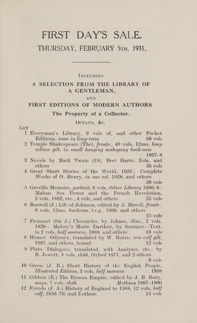 Lor i) So aI ll 12 FIRST DAY’S SALE. THURSDAY, FEBRUARY 5rx, 1931, INCLUDING A SELECTION FROM THE LIBRARY OF A GENTLEMAN,  AND The Property of a Collector. Octavo, &amp;Cc. Everyman’s Library, 9 vols of, and other Pocket Editions, some in limp roan 56 vols Temple Shakespeare (The), fronts., 40 vols, l2mo, limp vellum gilt, in small hanging mahogany book-case 1897-8 Novels by Mark Twain (19), Bret Harte, Zola, and others 35 vols Great Short Stories of the World, 1926; Complete Works of O. Henry, in one vol, 1928, and others | 26 vols Greville Memoirs, portrait, 8 vols, Silver Library 1896-9 ; Mahan. Sea Power and the French Revolution, 2 vols, 1892, etc., 4 vols, and others 25 vols Boswell (J.) Life of Johnson, edited by A. Birrell, fronts., 6 vols, 12mo, buckram, t.e.g., 1896, and others 25 vols Froissart (Sir J.) Chronicles, by Johnes, allus., 2 vols, 1839; Malory’s Morte Darthur, by Sommer—Text, in 2 vols, half morocco, 1889, and others 19 vois Homer. Odyssey, translated by W. Morris, tree calf gilt, 1887, and others, bound 12 vols Plato. Dialogues, translated, with Analyses, etc., by B. Jowett, 4 vols, cloth, Oxford 1871, and 2 others : 6 vols Green (J. R.) Short History of the English People, Illustrated Edition, 3 vols, half morocco — 1898 Gibbon (£.) The Roman Empire, edited by J. B. Bury, maps, 7 vols, cloth Methuen 1897-1900 Froude (J. A.) History of England to 1588, 12 vols, half calf, 1856-70, and 3 others 15 vols